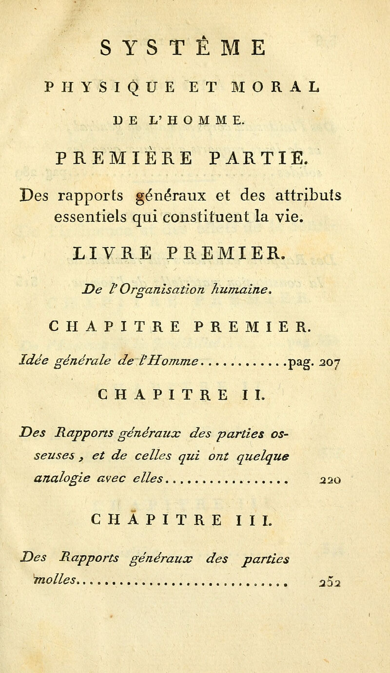 SYSTÈME PHYSIQUE ET MORAL D E L' H O M M E. PREMIÈRE PARTIE. Des rapports généraux et des attributs essentiels qui constituent la vie. LIVRE PREMIER, De V Organisation humaine. CHAPITRE PREMIER. Idée générale de l'Homme P^S* ^^7 CHAPITRE II. T)es Rapports généraux des parties os- seuses , et de celles qui ont quelque analogie avec elles :220 CHAPITRE II L Des Rapports généraux des parties inolles 25^2