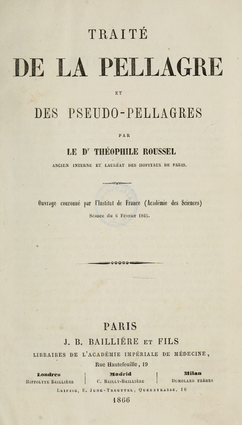 TRAITE DE LA PELLAGRE ET DES PSEUDO-PELLAGRES PAR LE Dr THEOPHILE ROUSSEL ANCIEN INTERNE ET LAURÉAT DES HOPITAUX DE PARIS. Ouvrage couronné par l'Institut de France (Académie des Sciences) Séance du 6 Février 1865. PARIS J. B. BAILLIËRE et FILS LIBRAIRES DE L'ACADÉMIE IMPÉRIALE DE MÉDECINE, Rue Hautefeuille, 19 Londres Madrid 1 Milan IPPOLÏÏE BAILLIÈRE C. Bailly-Baillière Dumolard frères Leipzig. E. J ung -Treuttel , QuerstraSSe, 10 1866