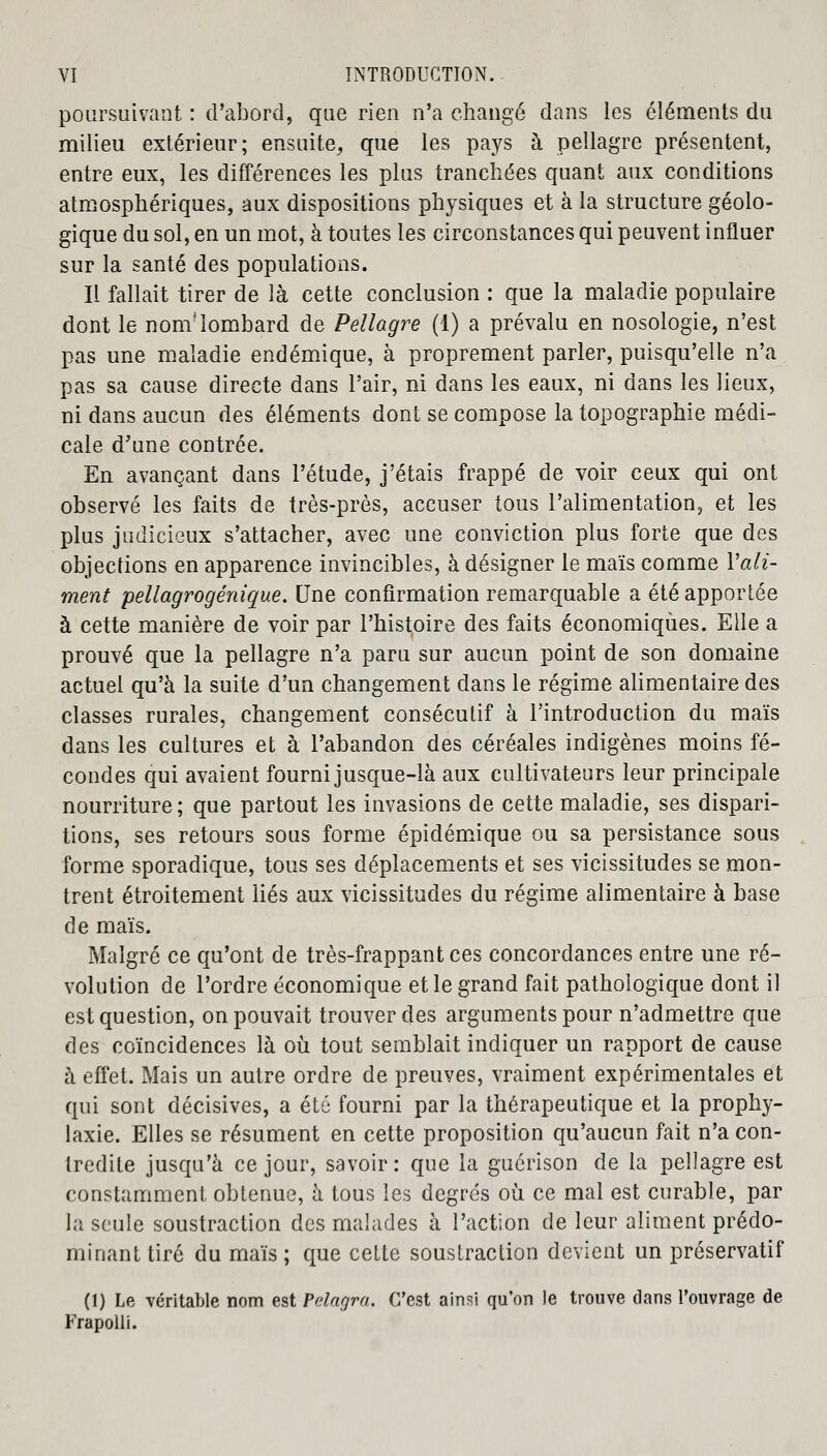 poursuivant : d'abord, que rien n'a changé dans les éléments du milieu extérieur; ensuite, que les pays à pellagre présentent, entre eux, les différences les plus tranchées quant aux conditions atmosphériques, aux dispositions physiques et à la structure géolo- gique du sol, en un mot, à toutes les circonstances qui peuvent influer sur la santé des populations. Il fallait tirer de là cette conclusion : que la maladie populaire dont le nom'lombard de Pellagre (1) a prévalu en nosologie, n'est pas une maladie endémique, à proprement parler, puisqu'elle n'a pas sa cause directe dans l'air, ni dans les eaux, ni dans les lieux, ni dans aucun des éléments dont se compose la topographie médi- cale d'une contrée. En avançant dans l'étude, j'étais frappé de voir ceux qui ont observé les faits de très-près, accuser tous l'alimentation, et les plus judicieux s'attacher, avec une conviction plus forte que des objections en apparence invincibles, à désigner le maïs comme Y ali- ment pellagrogénique. Une confirmation remarquable a été apportée à cette manière de voir par l'histoire des faits économiques. Elle a prouvé que la pellagre n'a paru sur aucun point de son domaine actuel qu'à la suite d'un changement dans le régime alimentaire des classes rurales, changement consécutif â l'introduction du maïs dans les cultures et à l'abandon des céréales indigènes moins fé- condes qui avaient fourni jusque-là aux cultivateurs leur principale nourriture; que partout les invasions de cette maladie, ses dispari- tions, ses retours sous forme épidémique ou sa persistance sous forme sporadique, tous ses déplacements et ses vicissitudes se mon- trent étroitement liés aux vicissitudes du régime alimentaire à base de maïs. Malgré ce qu'ont de très-frappant ces concordances entre une ré- volution de l'ordre économique et le grand fait pathologique dont il est question, on pouvait trouver des arguments pour n'admettre que des coïncidences là où tout semblait indiquer un rapport de cause à effet. Mais un autre ordre de preuves, vraiment expérimentales et qui sont décisives, a été fourni par la thérapeutique et la prophy- laxie. Elles se résument en cette proposition qu'aucun fait n'a con- tredite jusqu'à ce jour, savoir: que la guérison de la pellagre est constamment obtenue, à tous les degrés où ce mal est curable, par la seule soustraction des malades à l'action de leur aliment prédo- minant tiré du maïs; que cette soustraction devient un préservatif (1) Le véritable nom est Pdagra. C'est ainsi qu'on le trouve dans l'ouvrage de Frapolli.