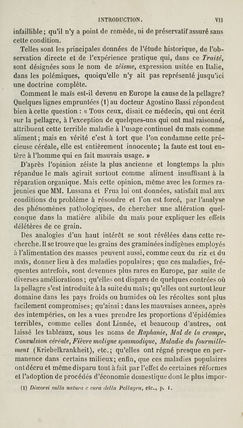 infaillible; qu'il n'y a point de remède, ni de préservatif assuré sans cette condition. Telles sont les principales données de l'étude historique, de l'ob- servation directe et de l'expérience pratique qui, dans ce Traité, sont désignées sous le nom de zéisme, expression usitée en Italie, dans les polémiques, quoiqu'elle n'y ait pas représenté jusqu'ici une doctrine complète. Comment le maïs est-il devenu en Europe la cause de la pellagre? Quelques lignes empruntées (1) au docteur Agostino Bassi répondent bien à cette question : « Tous ceux, disait ce médecin, qui ont écrit sur la pellagre, à l'exception de quelques-uns qui ont mal raisonné, attribuent cette terrible maladie à l'usage continuel du maïs comme aliment ; mais en vérité c'est à tort que l'on condamne cette pré- cieuse céréale, elle est entièrement innocente; la faute est tout en- tère à l'homme qui en fait mauvais usage. » D'après l'opinion zéiste la plus ancienne et longtemps la plus répandue le maïs agirait surtout comme aliment insuffisant à la réparation organique. Mais cette opinion, même avec les formes ra- jeunies que MM. Lussana et Frua lui ont données, satisfait mal aux conditions du problème à résoudre et l'on est forcé, par l'analyse des phénomènes pathologiques, de chercher une altération quel- conque dans la matière alibile du maïs pour expliquer les effets délétères de ce grain. Des analogies d'un haut intérêt se sont révélées dans cette re- cherche. Il se trouve que les grains des graminées indigènes employés à l'alimentation des masses peuvent aussi, comme ceux du riz et du maïs, donner lieu à des maladies populaires; que ces maladies, fré- quentes autrefois, sont devenues plus rares en Europe, par suite de diverses améliorations ; qu'elles ont disparu de quelques contrées où la pellagre s'est introduite à la suite du maïs ; qu'elles ont surtout leur domaine dans les pays froids ou humides où les récoltes sont plus facilement compromises; qu'ainsi : dans les mauvaises années, après des intempéries, on les a vues prendre les proportions d'épidémies terribles, comme celles dont Linnée, et beaucoup d'autres, ont laissé les tableaux, sous les noms de Raphanie, Mal de la crampe, Convulsion céréale, Fièvre maligne spasmodique, Maladie du fourmille- ment (Kriebelkrankheit), etc.; qu'elles ont régné presque en per- manence dans certains milieux; enfin, que ces maladies populaires ontdécru et même disparu tout à fait par l'effet de certaines réformes et l'adoption de procédés d'économie domestique dont le plus impor- (1) Discorsi sulla natura e cura délia Pellagra, etc., p. 1.