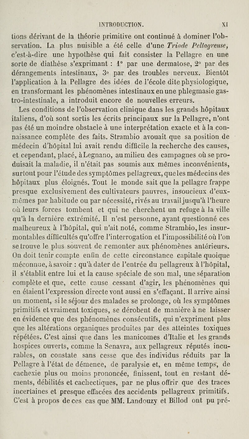 lions dérivant de la théorie primitive ont continué à dominer l'ob- servation. La plus nuisible a été celle d'une Triade Fellagreuse, c'est-à-dire une hypothèse qui fait consister la Pellagre en une sorte de diathèse s'exprimant : 1° par une dermatose, 2° par des dérangements intestinaux, 3° par des troubles nerveux. Bientôt l'application à la Pellagre des idées de l'école dite physiologique, en transformant les phénomènes intestinaux en une phlegmasie gas- tro-intestinale, a introduit encore de nouvelles erreurs. Les conditions de l'observation clinique dans les grands hôpitaux italiens, d'où sont sortis les écrits principaux sur la Pellagre, n'ont pas été un moindre obstacle à une interprétation exacte et à la con- naissance complète des faits. Strambio avouait que sa position de médecin d'hôpital lui avait rendu difficile la recherche des causes, et cependant, placé, àLegnano, au milieu des campagnes où se pro- duisait la maladie, il n'était pas soumis aux mêmes inconvénients, surtout pour l'étude des symptômes pellagreux,queles médecins des hôpitaux plus éloignés. Tout le monde sait que la pellagre frappe presque exclusivement des cultivateurs pauvres, insoucieux d'eux- mêmes par habitude ou par nécessité, rivés au travail jusqu'à l'heure où leurs forces tombent et qui ne cherchent un refuge à la ville qu'à la dernière extrémité. Il n'est personne, ayant questionné ces malheureux à l'hôpital, qui n'ait noté, comme Strambio, les insur- montables difficultés qu'offre l'interrogation et l'impossibilité où l'on se trouve le plus souvent de remonter aux phénomènes antérieurs. On doit tenir compte enfin de cette circonstance capitale quoique méconnue, à savoir : qu'à dater de l'entrée du pellagreux à l'hôpital, il s'établit entre lui et la cause spéciale de son mal, une séparation complète et que, cette cause cessant d'agir, les phénomènes qui en étaient l'expression directe vont aussi en s'effaçant. Il arrive ainsi un moment, si le séjour des malades se prolonge, où les symptômes primitifs et vraiment toxiques, se dérobent de manière à ne laisser en évidence que des phénomènes consécutifs, qui n'expriment plus que les altérations organiques produites par des atteintes toxiques répétées. C'est ainsi que dans les manicomes d'Italie et les grands hospices ouverts, comme la Senavra, aux pellagreux réputés incu- rables, on constate sans cesse que des individus réduits par la Pellagre à l'état de démence, de paralysie et, en même temps, de cachexie plus ou moins prononcée, finissent, tout en restant dé- ments, débilités et cachectiques, par ne plus offrir que des traces incertaines et presque effacées des accidents pellagreux primitifs. C'est à propos de ces cas que MM. Landouzy et Billod ont pu pré-