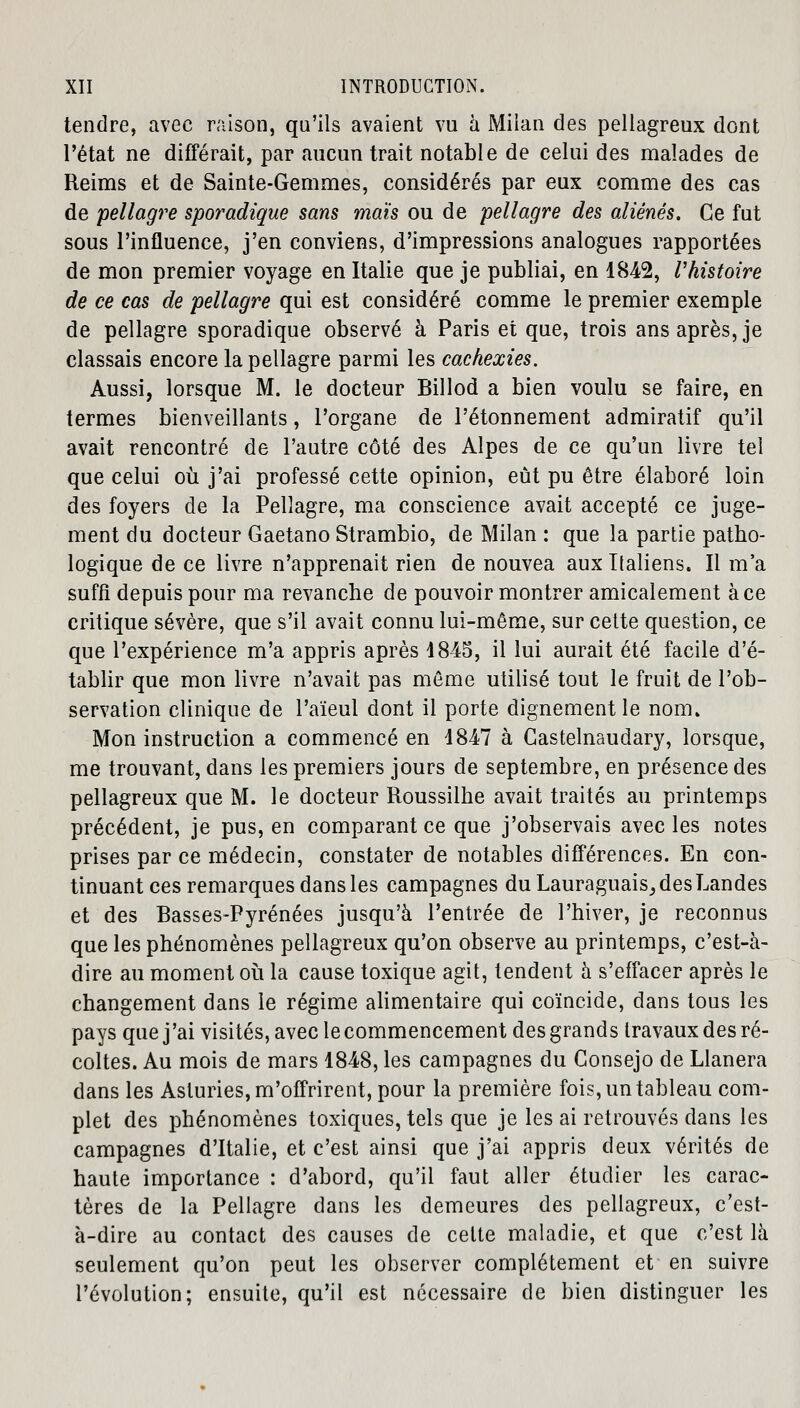 tendre, avec raison, qu'ils avaient vu à Milan des pellagreux dont l'état ne différait, par aucun trait notable de celui des malades de Reims et de Sainte-Gemmes, considérés par eux comme des cas de pellagre sporadique sans maïs ou de pellagre des aliénés. Ce fut sous l'influence, j'en conviens, d'impressions analogues rapportées de mon premier voyage en Italie que je publiai, en 1842, l'histoire de ce cas de pellagre qui est considéré comme le premier exemple de pellagre sporadique observé à Paris et que, trois ans après, je classais encore la pellagre parmi les cachexies. Aussi, lorsque M. le docteur Billod a bien voulu se faire, en termes bienveillants, l'organe de l'étonnement admiratif qu'il avait rencontré de l'autre côté des Alpes de ce qu'un livre tel que celui où j'ai professé cette opinion, eut pu être élaboré loin des foyers de la Pellagre, ma conscience avait accepté ce juge- ment du docteur Gaetano Strambio, de Milan : que la partie patho- logique de ce livre n'apprenait rien de nouvea aux Italiens. Il m'a suffi depuis pour ma revanche de pouvoir montrer amicalement à ce critique sévère, que s'il avait connu lui-même, sur cette question, ce que l'expérience m'a appris après 1845, il lui aurait été facile d'é- tablir que mon livre n'avait pas même utilisé tout le fruit de l'ob- servation clinique de l'aïeul dont il porte dignement le nom. Mon instruction a commencé en 1847 à Gastelnaudary, lorsque, me trouvant, dans les premiers jours de septembre, en présence des pellagreux que M. le docteur Roussilhe avait traités au printemps précédent, je pus, en comparant ce que j'observais avec les notes prises par ce médecin, constater de notables différences. En con- tinuant ces remarques dans les campagnes du Lauraguais, des Landes et des Basses-Pyrénées jusqu'à l'entrée de l'hiver, je reconnus que les phénomènes pellagreux qu'on observe au printemps, c'est-à- dire au moment où la cause toxique agit, tendent à s'effacer après le changement dans le régime alimentaire qui coïncide, dans tous les pays que j'ai visités, avec le commencement des grands travaux des ré- coltes. Au mois de mars 1848, les campagnes du Gonsejo de Llanera dans les Asluries, m'offrirent, pour la première fois, un tableau com- plet des phénomènes toxiques, tels que je les ai retrouvés dans les campagnes d'Italie, et c'est ainsi que j'ai appris deux vérités de haute importance : d'abord, qu'il faut aller étudier les carac- tères de la Pellagre dans les demeures des pellagreux, c'est- à-dire au contact des causes de cette maladie, et que c'est là seulement qu'on peut les observer complètement et en suivre l'évolution; ensuite, qu'il est nécessaire de bien distinguer les