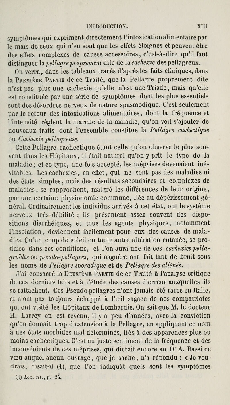 symptômes qui expriment directement l'intoxication alimentaire par le maïs de ceux qui n'en sont que les effets éloignés et peuvent être des effets complexes de causes accessoires, c'est-à-dire qu'il faut distinguer la pellagre proprement dite de là cachexie despellagreux. On verra, dans les tableaux tracés d'après les faits cliniques, dans la Première Partie de ce Traité, que la Pellagre proprement dite n'est pas plus une cachexie qu'elle n'est une Triade, mais qu'elle est constituée par une série de symptômes dont les plus essentiels sont des désordres nerveux de nature spasmodique. C'est seulement par le retour des intoxications alimentaires, dont la fréquence et l'intensité règlent la marche de la maladie, qu'on voit s'ajouter de nouveaux traits dont l'ensemble constitue la Pellagre cachectique ou Cachexie pellagreuse. Cette Pellagre cachectique étant celle qu'on observe le plus sou- vent dans les Hôpitaux, il était naturel qu'on y prît le type de la maladie; et ce type, une fois accepté, les méprises devenaient iné- vitables. Les cachexies, en effet, qui ne sont pas des maladies ni des états simples, mais des résultats secondaires et complexes de maladies, se rapprochent, malgré les différences de leur origine, par une certaine physionomie commune, liée au dépérissement gé- néral. Ordinairement les individus arrivés à cet état, ont le système nerveux très-débilité ; ils présentent assez souvent des dispo- sitions diarrhéiques, et tous les agents physiques, notamment l'insolation, deviennent facilement pour eux des causes de mala- dies. Qu'un coup de soleil ou toute autre altération cutanée, se pro- duise dans ces conditions, et l'on aura une de ces cachexies pella* groïdes ou pseudo-pellagres, qui naguère ont fait tant de bruit sous les noms de Pellagre sporadique et de Pellagre des aliénés. J'ai consacré la Deuxième Partie de ce Traité à l'analyse critique de ces derniers faits et à l'étude des causes d'erreur auxquelles ils se rattachent. Ces Pseudo-pellagres n'ont jamais été rares en Italie, et n'ont pas toujours échappé à l'œil sagace de nos compatriotes qui ont visité les Hôpitaux de Lombardie. On sait que M. le docteur H. Larrey en est revenu, il y a peu d'années, avec la conviction qu'on donnait trop d'extension à la Pellagre, en appliquant ce nom à des états morbides mal déterminés, liés à des apparences plus ou moins cachectiques. C'est un juste sentiment de la fréquence et des inconvénients de ces méprises, qui dictait encore au Dr A. Bassi ce vœu auquel aucun ouvrage, que je sache, n'a répondu : «Je vou- drais, disait-il (1), que l'on indiquât quels sont les symptômes