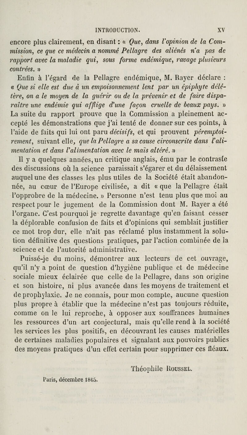 encore plus clairement, en disant : « Que, dans l'opinion de la Corn- mission, ce que ce médecin a nommé Pellagre des aliénés na pas de rapport avec la maladie qui, sous forme endémique, ravage plusieurs contrées. » Enfin à l'égard de la Pellagre endémique, M. Rayer déclare : « Que si elle est due à un empoisonnement lent par un épiphyte délé- tère, on a le moyen de la guérir ou de la prévenir et de faire dispa- raître une endémie qui afflige d'une façon cruelle de beaux pays. » La suite du rapport prouve que la Commission a pleinement ac- cepté les démonstrations que j'ai tenté de donner sur ces points, à l'aide de faits qui lui ont paru décisifs, et qui prouvent péremptoi- rement, suivant elle, que la Pellagre a sa cause circonscrite dans Vali- mentation et dans Valimentation avec le maïs altéré. » Il y a quelques années, un critique anglais, ému par le contraste des discussions où la science paraissait s'égarer et du délaissement auquel une des classes les plus utiles de la Société était abandon- née, au cœur de l'Europe civilisée, a dit « que la Pellagre était l'opprobre de la médecine. » Personne n'est tenu plus que moi au respect pour le jugement de la Commission dont M. Rayer a été l'organe. C'est pourquoi je regrette davantage qu'en faisant cesser la déplorable confusion de faits et d'opinions qui semblait justifier ce mot trop dur, elle n'ait pas réclamé plus instamment la solu- tion définitive des questions pratiques, par l'action combinée de la science et de l'autorité administrative. Puissé-je du moins, démontrer aux lecteurs de cet ouvrage, qu'il n'y a point de question d'bygiène publique et de médecine sociale mieux éclairée que celle de la Pellagre, dans son origine et son histoire, ni plus avancée dans les moyens de traitement et de prophylaxie. Je ne connais, pour mon compte, aucune question plus propre à établir que la médecine n'est pas toujours réduite, comme on le lui reproche, à opposer aux souffrances humaines les ressources d'un art conjectural, mais qu'elle rend à la société les services les plus positifs, en découvrant les causes matérielles de certaines maladies populaires et signalant aux pouvoirs publics des moyens pratiques d'un effet certain pour supprimer ces fléaux. Théophile Roussel. Paris, décembre 1865.