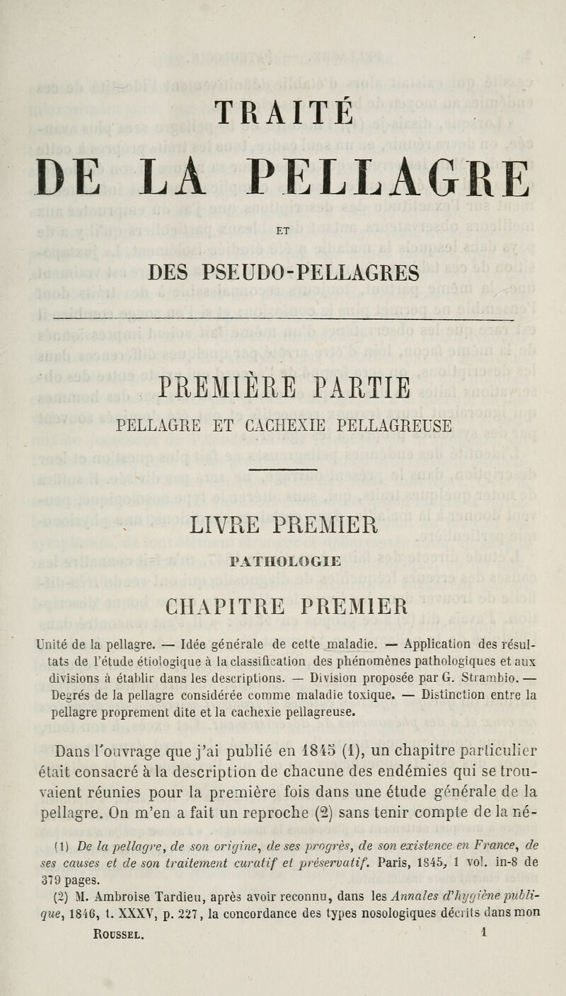 TRAITÉ DE LA PELLAGRE ET DES PSEUDO-PELLAGRES PREMIERE PARTIE PELLAGRE ET CACHEXIE PELLAGREDSE LIVRE PREMIER PATHOLOGIE CHAPITRE PREMIER Unité de la pellagre. — Idée générale de cette maladie. — Application des résul- tats de l'étude étiologique à la classification des phénomènes pathologiques et aux divisions à établir dans les descriptions. — Division proposée par G. Strambio. — Degrés de la pellagre considérée comme maladie toxique. — Distinction entre la pellagre proprement dite et la cachexie pellagreuse. Dans l'ouvrage que j'ai publié en 1845 (1), un chapitre particulier était consacré à la description de chacune des endémies qui se trou- vaient réunies pour la première fois dans une étude générale de la pellagre. On m'en a fait un reproche (2) sans tenir compte de la né- (1) De la pellagre, de son origine, de ses progrès, de son existence en France, de ses causes et de son traitement curatif et préservatif. Paris, 1845, 1 vol. in-8 de 379 pages. (2) M. Ambroise Tardieu, après avoir reconnu, dans les Annales d'hygiène publi- que ^ 1846, t. XXXV, p. 227, la concordance des types nosologiques décrits dans mon