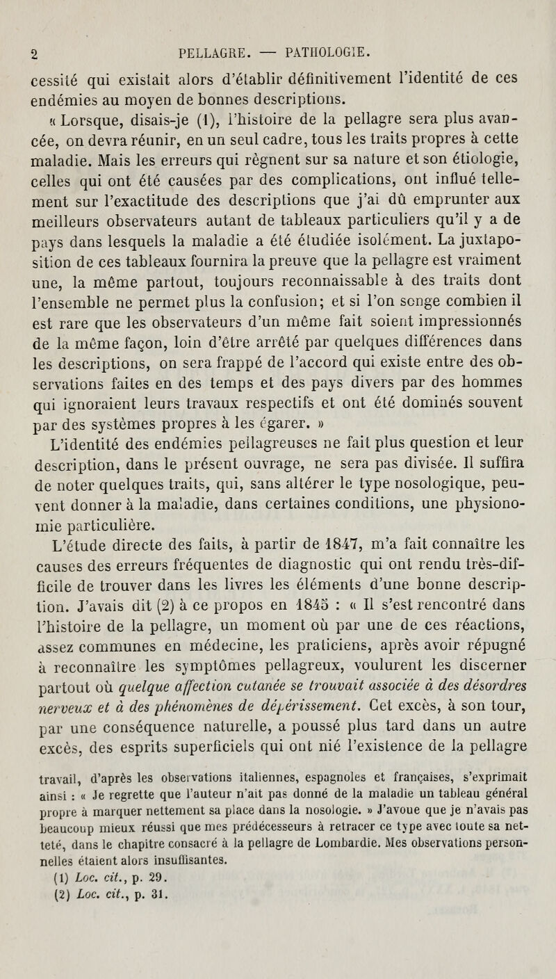 cessité qui existait alors d'établir définitivement l'identité de ces endémies au moyen de bonnes descriptions. «Lorsque, disais-je (1), l'histoire de la pellagre sera plus avan- cée, on devra réunir, en un seul cadre, tous les traits propres à cette maladie. Mais les erreurs qui régnent sur sa nature et son étiologie, celles qui ont été causées par des complications, ont influé telle- ment sur l'exactitude des descriptions que j'ai dû emprunter aux meilleurs observateurs autant de tableaux particuliers qu'il y a de pays dans lesquels la maladie a été étudiée isolément. La juxtapo- sition de ces tableaux fournira la preuve que la pellagre est vraiment une, la même partout, toujours reconnaissable à des traits dont l'ensemble ne permet plus la confusion; et si l'on songe combien il est rare que les observateurs d'un même fait soient impressionnés de la même façon, loin d'être arrêté par quelques différences dans les descriptions, on sera frappé de l'accord qui existe entre des ob- servations faites en des temps et des pays divers par des hommes qui ignoraient leurs travaux respectifs et ont été dominés souvent par des systèmes propres à les égarer. » L'identité des endémies peilagreuses ne fait plus question et leur description, dans le présent ouvrage, ne sera pas divisée. Il suffira de noter quelques traits, qui, sans altérer le type nosologique, peu- vent donner à la maladie, dans certaines conditions, une physiono- mie particulière. L'étude directe des faits, à partir de 1847, m'a fait connaître les causes des erreurs fréquentes de diagnostic qui ont rendu très-dif- ficile de trouver dans les livres les éléments d'une bonne descrip- tion. J'avais dit (2) à ce propos en 1845 : « Il s'est rencontré dans l'histoire de la pellagre, un moment où par une de ces réactions, assez communes en médecine, les praticiens, après avoir répugné à reconnaître les symptômes pellagreux, voulurent les discerner partout où quelque affection cutanée se trouvait associée à des désordres nerveux et à des phénomènes de dépérissement. Cet excès, à son tour, par une conséquence naturelle, a poussé plus tard dans un autre excès, des esprits superficiels qui ont nié l'existence de la pellagre travail, d'après les observations italiennes, espagnoles et françaises, s'exprimait ainsi : « Je regrette que l'auteur n'ait pas donné de la maladie un tableau général propre à marquer nettement sa place dans la nosologie. » J'avoue que je n'avais pas beaucoup mieux réussi que mes prédécesseurs à retracer ce type avec toute sa net- teté, dans le chapitre consacré à la pellagre de Lombardie. Mes observations person- nelles étaient alors insuffisantes. (1) Lac. cit., p. 29. (2) Loc. cit., p. 31.
