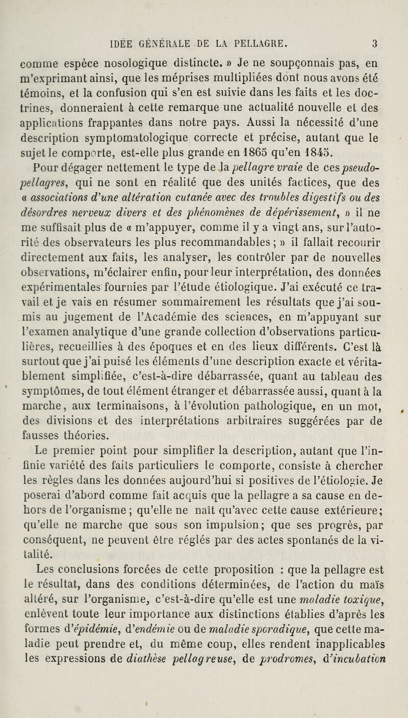 comme espèce nosologique distincte. » Je ne soupçonnais pas, en m'exprimant ainsi, que les méprises multipliées dont nous avons été témoins, et la confusion qui s'en est suivie dans les faits et les doc- trines, donneraient à cette remarque une actualité nouvelle et des applications frappantes dans notre pays. Aussi la nécessité d'une description symptomatologique correcte et précise, autant que le sujet le comporte, est-elle plus grande en 1865 qu'en 1845. Pour dégager nettement le type de la -pellagre vraie de ces pseudo- pellagres, qui ne sont en réalité que des unités factices, que des « associations d'une altération cutanée avec des troubles digestifs ou des désordres nerveux divers et des phénomènes de dépérissement, » il ne me suffisait plus de « m'appuyer, comme il y a vingt ans, sur l'auto- rité des observateurs les plus recommandables ; » il fallait recourir directement aux faits, les analyser, les contrôler par de nouvelles observations, m'éclairer enfin, pour leur interprétation, des données expérimentales fournies par l'étude étiologique. J'ai exécuté ce tra- vail et je vais en résumer sommairement les résultats que j'ai sou- mis au jugement de l'Académie des sciences, en m'appuyant sur l'examen analytique d'une grande collection d'observations particu- lières, recueillies à des époques et en des lieux différents. C'est là surtout que j'ai puisé les éléments d'une description exacte et vérita- blement simplifiée, c'est-à-dire débarrassée, quant au tableau des symptômes, de tout élément étranger et débarrassée aussi, quant à la marche, aux terminaisons, à l'évolution pathologique, en un mot, des divisions et des interprétations arbitraires suggérées par de fausses théories. Le premier point pour simplifier la description, autant que l'in- finie variété des faits particuliers le comporte, consiste à chercher les règles dans les données aujourd'hui si positives de Fétiologie. Je poserai d'abord comme fait acquis que la pellagre a sa cause en de- hors de l'organisme ; qu'elle ne naît qu'avec cette cause extérieure; qu'elle ne marche que sous son impulsion; que ses progrès, par conséquent, ne peuvent être réglés par des actes spontanés de la vi- talité. Les conclusions forcées de cette proposition : que la pellagre est le résultat, dans des conditions déterminées, de l'action du maïs altéré, sur l'organisme, c'est-à-dire qu'elle est une maladie toxique, enlèvent toute leur importance aux distinctions établies d'après les formes d'épidémie, d'endémie ou de maladie sporadique, que cette ma- ladie peut prendre et, du même coup, elles rendent inapplicables les expressions de diathèse pellagreuse, de prodromes, d'incubation