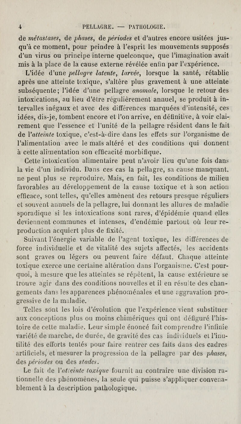 de métastases, de phases, de périodes et d'autres encore usitées jus- qu'à ce moment, pour peindre à l'esprit les mouvements supposés d'un virus ou principe interne quelconque, que l'imagination avait mis à la place de la cause externe révélée enfin par l'expérience. L'idée d'une pellagre latente, larvée, lorsque la santé, rétablie après une atteinte toxique, s'altère plus gravement à une atteinte subséquente; l'idée d'une pellagre anomale, lorsque le retour des intoxications, au lieu d'être régulièrement annuel, se produit à in- tervalles inégaux et avec des différences marquées d'intensité, ces idées, dis-je, tombent encore et l'on arrive, en définitive, à voir clai- rement que l'essence et l'unité de la pellagre résident dans le fait de Yatteinte toxique, c'est-à-dire dans les effets sur l'organisme de l'alimentation avec le maïs altéré et des conditions qui donnent à cette alimentation son efficacité morbifique. Cette intoxication alimentaire peut n'avoir lieu qu'une fois dan^ la vie d'un individu. Dans ces cas la pellagre, sa cause manquant, ne peut plus se reproduire. Mais, en fait, les conditions de milieu favorables au développement de la cause toxique et à son action efficace, sont telles, qu'elles amènent des retours presque réguliers et souvent annuels de la pellagre, lui donnant les allures de maladie sporadique si les intoxications sont rares, d'épidémie quand elles deviennent communes et intenses, d'endémie partout où leur re- production acquiert plus de fixité. Suivant l'énergie variable de l'agent toxique, les différences de force individuelle et de vitalité des sujets affectés, les accidents sont graves ou légers ou peuvent faire défaut. Cbaque atteinte toxique exerce une certaine altération dans l'organisme. C'est pour- quoi, à mesure que les atteintes se répètent, la cause extérieure se trouve agir dans des conditions nouvelles et il en résulte des chan- gements dans les apparences phénoménales et une aggravation pro- gressive de la maladie. Telles sont les lois d'évolution que l'expérience vient substituer aux conceptions plus ou moins chimériques qui ont défiguré l'his- toire de cette maladie. Leur simple énoncé fait comprendre l'infinie variété de marche, de durée, de gravité des cas individuels et l'inu- tilité des elforts tentés pour faire rentrer ces faits dans des cadres artificiels, et mesurer la progression de la pellagre par des phases, des périodes ou des stades. Le fait de Y atteinte toxique fournit au contraire une division ra- tionnelle des phénomènes, la seule qui puisse s'appliquer convena- blement à la description pathologique.