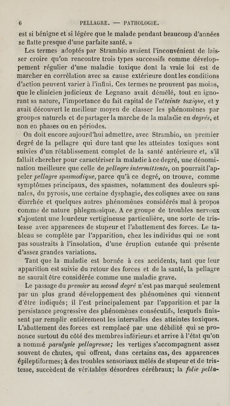 est si bénigne et si légère que le malade pendant beaucoup d'années se flatte presque d'une parfaite santé. » Les termes adoptés par Strambio avaient l'inconvénient de lais- ser croire qu'on rencontre trois types successifs comme dévelop- pement régulier d'une maladie toxique dont la vraie loi est de marcher en corrélation avec sa cause extérieure dont les conditions d'action peuvent varier à l'infini. Ces termes ne prouvent pas moins, que le clinicien judicieux de Legnano avait démêlé, tout en igno- rant sa nature, l'importance du fait capital de Vatteinte toxique, et y avait découvert le meilleur moyen de classer les phénomènes par groupes naturels et de partager la marche de la maladie en degrés, et non en phases ou en périodes. On doit encore aujourd'hui admettre, avec Strambio, un premier degré de la pellagre qui dure tant que les atteintes toxiques sont suivies d'un rétablissement complet de la santé antérieure et, s'il fallait chercher pour caractériser la maladie à ce degré, une dénomi- nation meilleure que celle de pellagre intermittente, on pourrait l'ap- peler pellagre spasmodique, parce qu'à ce degré, on trouve, comme symptômes principaux, des spasmes, notamment des douleurs spi- nales, du pyrosis, une certaine dysphagie, des coliques avec ou sans diarrhée et quelques autres phénomènes considérés mal à propos comme de nature phlegmasique. A ce groupe de troubles nerveux s'ajoutent une lourdeur vertigineuse particulière, une sorte de tris- tesse avec apparences de stupeur et l'abattement des forces. Le ta- bleau se complète par l'apparition, chez les individus qui ne sont pas soustraits à l'insolation, d'une éruption cutanée qui présente d'assez grandes variations. Tant que la maladie est bornée à ces accidents, tant que leur apparition est suivie du retour des forces et de la santé, la pellagre ne saurait être considérée comme une maladie grave. Le passage du premier au second degré n'est pas marqué seulement par un plus grand développement des phénomènes qui viennent drêtre indiqués; il l'est principalement par l'apparition et par la persistance progressive des phénomènes consécutifs, lesquels finis- sent par remplir entièrement les intervalles des atteintes toxiques. L'abattement des forces est remplacé par une débilité qui se pro- nonce surtout du côté des membres inférieurs et arrive à l'état qu'on a nommé paralysie pellagreuse; les vertiges s'accompagnent assez souvent de chutes, qui offrent, dans certains cas, des apparences épileptiformes; à des troubles sensoriaux mêlés de stupeur et de tris- tesse, succèdent de véritables désordres cérébraux; la folie pella-