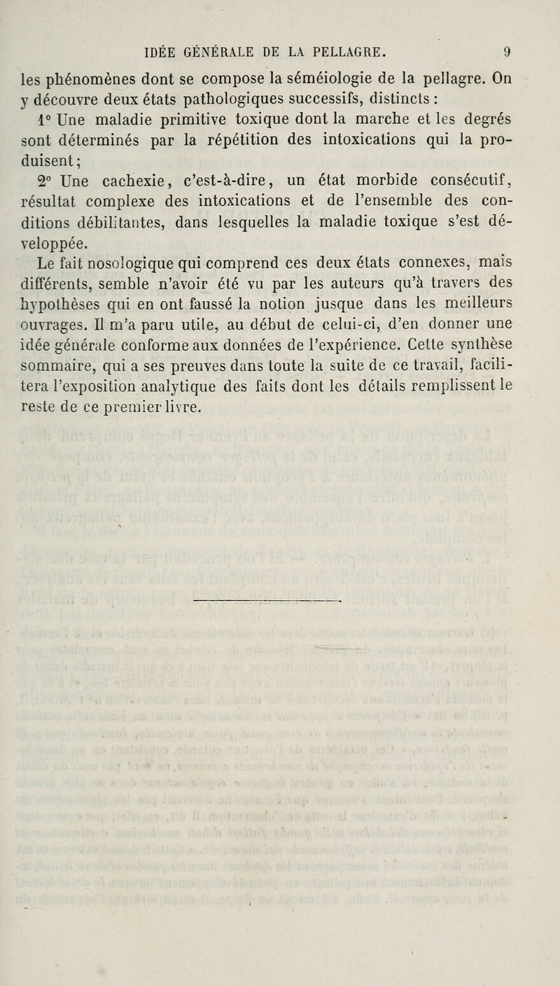 les phénomènes dont se compose la séméiologie de la pellagre. On y découvre deux états pathologiques successifs, distincts : 1° Une maladie primitive toxique dont la marche et les degrés sont déterminés par la répétition des intoxications qui la pro- duisent; 2° Une cachexie, c'est-à-dire, un état morbide consécutif, résultat complexe des intoxications et de l'ensemble des con- ditions débilitantes, dans lesquelles la maladie toxique s'est dé- veloppée. Le fait nosoîogique qui comprend ces deux états connexes, mais différents, semble n'avoir été vu par les auteurs qu'à travers des hypothèses qui en ont faussé la notion jusque dans les meilleurs ouvrages. Il m'a paru utile, au début de celui-ci, d'en donner une idée générale conforme aux données de l'expérience. Cette synthèse sommaire, qui a ses preuves dans toute la suite de ce travail, facili- tera l'exposition analytique des faits dont les détails remplissent le reste de ce premier livre.