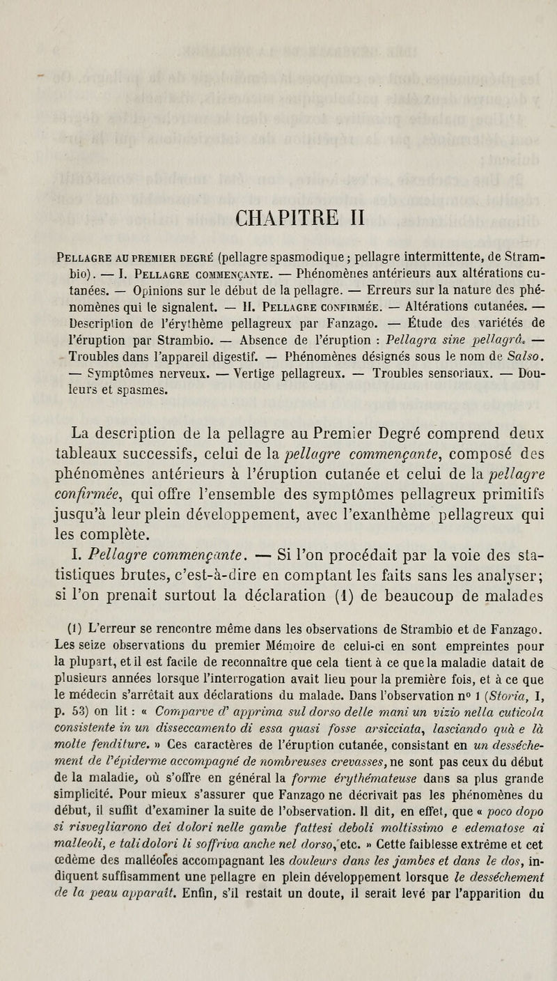 Pellagre au premier degré (pellagre spasmodique ; pellagre intermittente, de Stram- bio). — I. Pellagre commençante. — Phénomènes antérieurs aux altérations cu- tanées. — Opinions sur le début de la pellagre. — Erreurs sur la nature des phé- nomènes qui le signalent. — H. Pellagre confirmée. — Altérations cutanées. — Description de l'érythème pellagreux par Fanzago. — Étude des variétés de l'éruption par Strambio. — Absence de l'éruption : Pellagra sine pellagrà* — Troubles dans l'appareil digestif. — Phénomènes désignés sous le nom de Salso. — Symptômes nerveux. — Vertige pellagreux. — Troubles sensoriaux. — Dou- leurs et spasmes. La description de la pellagre au Premier Degré comprend deux tableaux successifs, celui de la pellagre commençante, composé des phénomènes antérieurs à l'éruption cutanée et celui de la pellagre confirmée, qui offre l'ensemble des symptômes pellagreux primitifs jusqu'à leur plein développement, avec l'exanthème pellagreux qui les complète. I. Pellagre commençante. — Si l'on procédait par la voie des sta- tistiques brutes, c'est-à-dire en comptant les faits sans les analyser; si l'on prenait surtout la déclaration (1) de beaucoup de malades (1) L'erreur se rencontre même dans les observations de Strambio et de Fanzago. Les seize observations du premier Mémoire de celui-ci en sont empreintes pour la plupart, et il est facile de reconnaître que cela tient à ce que la maladie datait de plusieurs années lorsque l'interrogation avait lieu pour la première fois, et à ce que le médecin s'arrêtait aux déclarations du malade. Dans l'observation n° 1 [Storia, I, p. 53) on lit : « Comparve cV apprima sul dorso délie mani un vizio nella cuticola consisterde in un disseccamento di essa quasi fosse arsicciata, lasciando quà e là moite fenditure. » Ces caractères de l'éruption cutanée, consistant en un dessèche- ment de Vépiderme accompagné de nombreuses crevasses, ne sont pas ceux du début de la maladie, où s'offre en général la forme érythémateuse dans sa plus grande simplicité. Pour mieux s'assurer que Fanzago ne décrivait pas les phénomènes du début, il suffit d'examiner la suite de l'observation. Il dit, en effet, que « poco dopo si risvegliarono dei dolori nelle gambe fattesi deboli moltissimo e edematose ai malleoli, e tali dolori li soffriva anche nel dorso,'etc. » Cette faiblesse extrême et cet œdème des malléofes accompagnant les douleurs dans les jambes et dans le dos, in- diquent suffisamment une pellagre en plein développement lorsque le dessèchement de la peau apparaît. Enfin, s'il restait un doute, il serait levé par l'apparition du