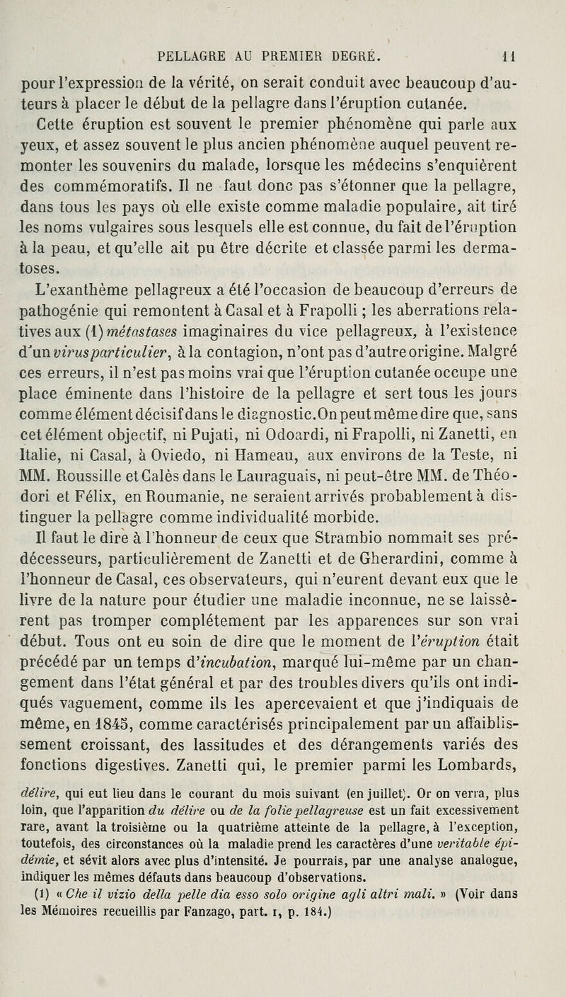 pour l'expression de la vérité, on serait conduit avec beaucoup d'au- teurs à placer le début de la pellagre dans l'éruption cutanée. Cette éruption est souvent le premier phénomène qui parle aux yeux, et assez souvent le plus ancien phénomène auquel peuvent re- monter les souvenirs du malade, lorsque les médecins s'enquièrent des commémoratifs. Il ne faut donc pas s'étonner que la pellagre, dans tous les pays où elle existe comme maladie populaire, ait tiré les noms vulgaires sous lesquels elle est connue, du fait de l'éruption à la peau, et qu'elle ait pu être décrite et classée parmi les derma- toses. L'exanthème pellagreux a été l'occasion de beaucoup d'erreurs de pathogénie qui remontent à Casai et à Frapolli ; les aberrations rela- tives aux (1) métastases imaginaires du vice pellagreux, à l'existence dJun virus particulier, à la contagion, n'ont pas d'autre origine. Malgré ces erreurs, il n'est pas moins vrai que l'éruption cutanée occupe une place éminente dans l'histoire de la pellagre et sert tous les jours comme élément décisif dans le diagnostic.On peut môme dire que, sans cet élément objectif, niPujati, ni Odoardi, ni Frapolli, niZanetti, en Italie, ni Casai, à Oviedo, ni Hameau, aux environs de la Teste, ni MM. Roussille et Calés dans le Lauraguais, ni peut-être MM. de Théo - dori et Félix, en Roumanie, ne seraient arrivés probablement à dis- tinguer la pellagre comme individualité morbide. Il faut le dire à l'honneur de ceux que Strambio nommait ses pré- décesseurs, particulièrement de Zanetti et de Gherardini, comme à l'honneur de Casai, ces observateurs, qui n'eurent devant eux que le livre de la nature pour étudier une maladie inconnue, ne se laissè- rent pas tromper complètement par les apparences sur son vrai début. Tous ont eu soin de dire que le moment de l'éruption était précédé par un temps d'incubation, marqué lui-même par un chan- gement dans l'état général et par des troubles divers qu'ils ont indi- qués vaguement, comme ils les apercevaient et que j'indiquais de même, en 1845, comme caractérisés principalement par un affaiblis- sement croissant, des lassitudes et des dérangements variés des fonctions digestives. Zanetti qui, le premier parmi les Lombards, délire, qui eut lieu dans le courant du mois suivant (en juillet). Or on verra, plus loin, que l'apparition du délire ou de la folie pellagreuse est un fait excessivement rare, avant la troisième ou la quatrième atteinte de la pellagre, à l'exception, toutefois, des circonstances où la maladie prend les caractères d'une véritable épi- démie, et sévit alors avec plus d'intensité. Je pourrais, par une analyse analogue, indiquer les mêmes défauts dans beaucoup d'observations. (1) « Che il vizio délia pelle dia esso solo origine agli altri mali. » (Voir dans les Mémoires recueillis par Fanzago, part, i, p. 184.)