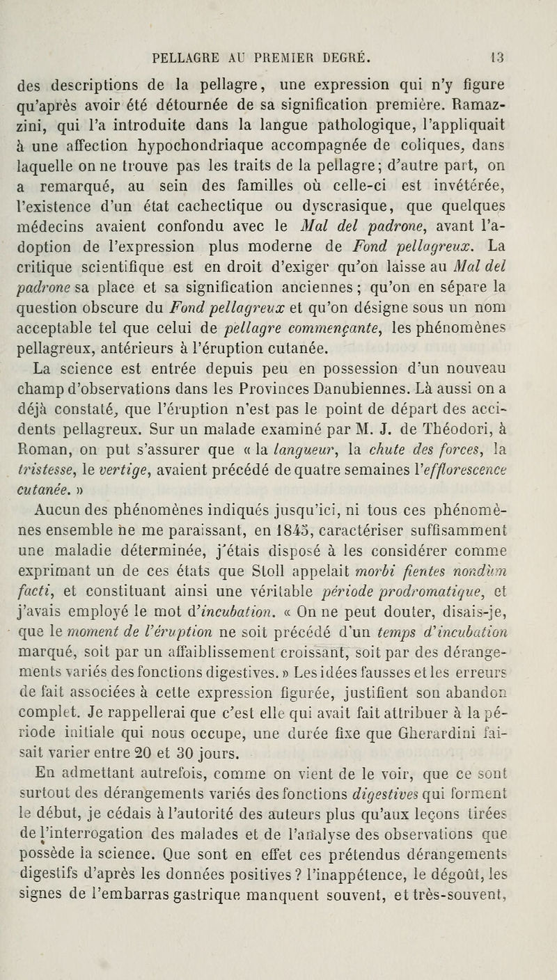 des descriptions de la pellagre, une expression qui n'y figure qu'après avoir été détournée de sa signification première. Ramaz- zini, qui l'a introduite dans la langue pathologique, l'appliquait à une affection hypochondriaque accompagnée de coliques, dans laquelle on ne trouve pas les traits de la pellagre; d'autre part, on a remarqué, au sein des familles où celle-ci est invétérée, l'existence d'un état cachectique ou dyscrasique, que quelques médecins avaient confondu avec le Mal del padrone, avant l'a- doption de l'expression plus moderne de Fond pellagreux. La critique scientifique est en droit d'exiger qu'on laisse au Mal del padrone sa place et sa signification anciennes ; qu'on en sépare la question obscure du Fond pellagreux et qu'on désigne sous un nom acceptable tel que celui de pellagre commençante, les phénomènes pellagreux, antérieurs à l'éruption cutanée. La science est entrée depuis peu en possession d'un nouveau champ d'observations dans les Provinces Danubiennes. Là aussi on a déjà constaté, que l'éruption n'est pas le point de départ des acci- dents pellagreux. Sur un malade examiné par M. J. de Théodori, à Roman, on put s'assurer que « la langueur, la chute des forces, la tristesse, le vertige, avaient précédé de quatre semaines Vefflorescence cutanée. » Aucun des phénomènes indiqués jusqu'ici, ni tous ces phénomè- nes ensemble ne me paraissant, en 1845, caractériser suffisamment une maladie déterminée, j'étais disposé à les considérer comme exprimant un de ces états que Stoll appelait morbi fientes nondùm facti, et constituant ainsi une véritable période prodromatique, et j'avais employé le mot d'incubation. « On ne peut douter, disais-je, que le moment de l'éruption ne soit précédé d'un temps d'incubation marqué, soit par un affaiblissement croissant, soit par des dérange- ments variés des fonctions digestives.» Les idées fausses et les erreurs de fait associées à cette expression figurée, justifient son abandon complet. Je rappellerai que c'est elle qui avait fait attribuer à la pé- riode initiale qui nous occupe, une durée fixe que Gherardini fai- sait varier entre 20 et 30 jours. En admettant autrefois, comme on vient de le voir, que ce sont surtout des dérangements variés des fonctions digestives qui forment le début, je cédais à l'autorité des auteurs plus qu'aux leçons tirées de l'interrogation des malades et de l'analyse des observations que possède la science. Que sont en effet ces prétendus dérangements digestifs d'après les données positives? l'inappétence, le dégoût, les signes de l'embarras gastrique manquent souvent, et très-souvent,