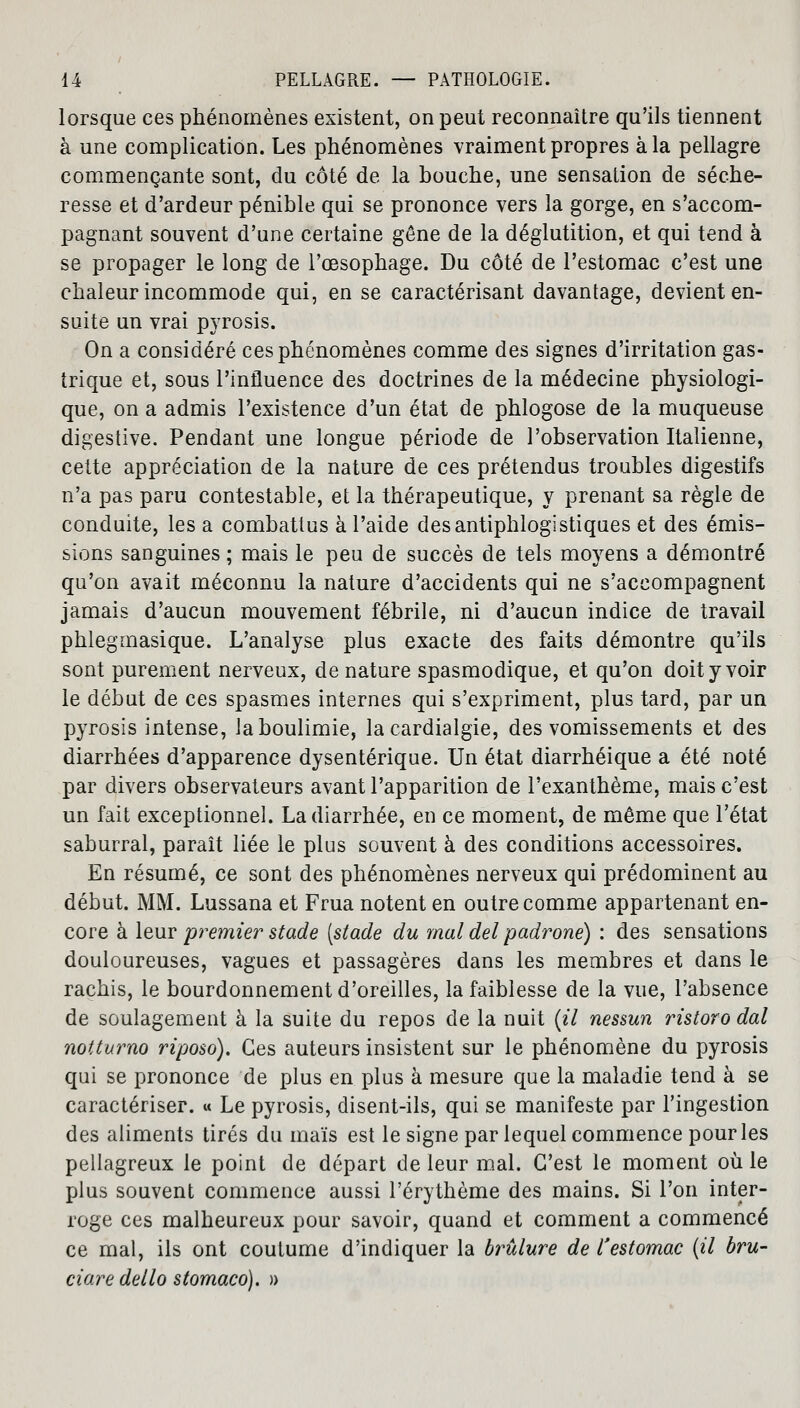 lorsque ces phénomènes existent, on peut reconnaître qu'ils tiennent à une complication. Les phénomènes vraiment propres à la pellagre commençante sont, du côté de la bouche, une sensation de séche- resse et d'ardeur pénible qui se prononce vers la gorge, en s'accom- pagnant souvent d'une certaine gêne de la déglutition, et qui tend à se propager le long de l'œsophage. Du côté de l'estomac c'est une chaleur incommode qui, en se caractérisant davantage, devient en- suite un vrai pyrosis. On a considéré ces phénomènes comme des signes d'irritation gas- trique et, sous l'influence des doctrines de la médecine physiologi- que, on a admis l'existence d'un état de phlogose de la muqueuse digestive. Pendant une longue période de l'observation Italienne, celte appréciation de la nature de ces prétendus troubles digestifs n'a pas paru contestable, et la thérapeutique, y prenant sa règle de conduite, les a combattus à l'aide desantiphlogistiques et des émis- sions sanguines ; mais le peu de succès de tels moyens a démontré qu'on avait méconnu la nature d'accidents qui ne s'accompagnent jamais d'aucun mouvement fébrile, ni d'aucun indice de travail phlegmasique. L'analyse plus exacte des faits démontre qu'ils sont purement nerveux, dénature spasmodique, et qu'on doit y voir le début de ces spasmes internes qui s'expriment, plus tard, par un pyrosis intense, Ja boulimie, lacardialgie, des vomissements et des diarrhées d'apparence dysentérique. Un état diarrhéique a été noté par divers observateurs avant l'apparition de l'exanthème, mais c'est un fait exceptionnel. La diarrhée, en ce moment, de même que l'état saburral, paraît liée le plus souvent à des conditions accessoires. En résumé, ce sont des phénomènes nerveux qui prédominent au début. MM. Lussana et Frua notent en outre comme appartenant en- core à leur premier stade [stade du mal del padrone) : des sensations douloureuses, vagues et passagères dans les membres et dans le rachis, le bourdonnement d'oreilles, la faiblesse de la vue, l'absence de soulagement à la suite du repos de la nuit (il nessun ristoro dal notturno riposo). Ces auteurs insistent sur le phénomène du pyrosis qui se prononce de plus en plus à mesure que la maladie tend à se caractériser. « Le pyrosis, disent-ils, qui se manifeste par l'ingestion des aliments tirés du maïs est le signe par lequel commence pour les pellagreux le point de départ de leur mal. C'est le moment où le plus souvent commence aussi l'érythème des mains. Si l'on inter- roge ces malheureux pour savoir, quand et comment a commencé ce mal, ils ont coutume d'indiquer la brûlure de l'estomac (il bru- ciare dello stomaco). »