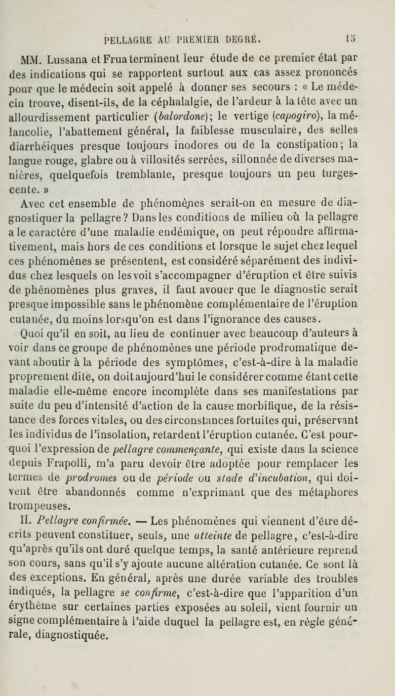 MM. Lussana et Frua terminent leur étude de ce premier état par des indications qui se rapportent surtout aux cas assez prononcés pour que le médecin soit appelé à donner ses secours : « Le méde- cin trouve, disent-ils, de la céphalalgie, de l'ardeur à la tête avec un alourdissement particulier (balordone); le vertige (capogiro), la mé- lancolie, l'abattement général, la faiblesse musculaire, des selles diarrhéiques presque toujours inodores ou de la constipation; la langue rouge, glabre ou à villosités serrées, sillonnée de diverses ma- nières, quelquefois tremblante, presque toujours un peu turges- cente. » Avec cet ensemble de phénomènes serait-on en mesure de dia- gnostiquer la pellagre? Dans les conditions de milieu où la pellagre aie caractère d'une maladie endémique, on peut répondre affirma- tivement, mais hors de ces conditions et lorsque le sujet chez lequel ces phénomènes se présentent, est considéré séparément des indivi- dus chez lesquels on les voit s'accompagner d'éruption et être suivis de phénomènes plus graves, il faut avouer que le diagnostic serait presque impossible sans le phénomène complémentaire de l'éruption cutanée, du moins lorsqu'on est dans l'ignorance des causes. Quoi qu'il en soit, au lieu de continuer avec beaucoup d'auteurs à voir dans ce groupe de phénomènes une période prodromatique de- vant aboutir à la période des symptômes, c'est-à-dire à la maladie proprement dite, on doit aujourd'hui le considérer comme étant cette maladie elle-même encore incomplète dans ses manifestations par suite du peu d'intensité d'action de la cause morbifique, de la résis- tance des forces vitales, ou des circonstances fortuites qui, préservant les individus de l'insolation, retardent l'éruption cutanée. C'est pour- quoi l'expression de pellagre commençante, qui existe dans la science depuis Frapolli, m'a paru devoir être adoptée pour remplacer les termes de prodromes ou de période ou stade d'incubation, qui doi- vent être abandonnés comme n'exprimant que des métaphores trompeuses. IL Pellagre confirmée. — Les phénomènes qui viennent d'être dé- crits peuvent constituer, seuls, une atteinte de pellagre, c'est-à-dire qu'après qu'ils ont duré quelque temps, la santé antérieure reprend son cours, sans qu'il s'y ajoute aucune altération cutanée. Ce sont là des exceptions. En général, après une durée variable des troubles indiqués, la pellagre se confirme, c'est-à-dire que l'apparition d'un érythème sur certaines parties exposées au soleil, vient fournir un signe complémentaire à l'aide duquel la pellagre est, en règle géné- rale, diagnostiquée.