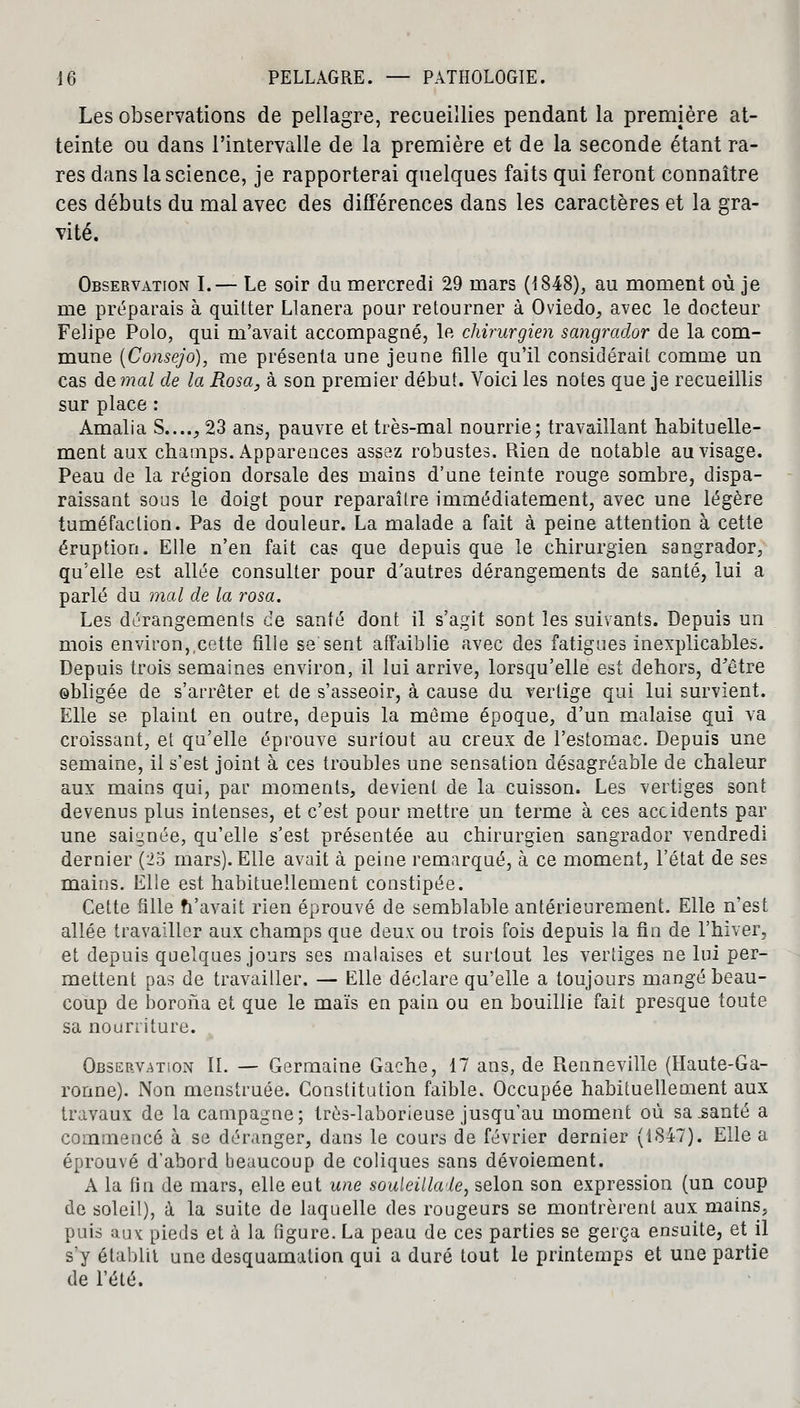 Les observations de pellagre, recueillies pendant la première at- teinte ou dans l'intervalle de la première et de la seconde étant ra- res dans la science, je rapporterai quelques faits qui feront connaître ces débuts du mal avec des différences dans les caractères et la gra- vité. Observation I.— Le soir du mercredi 29 mars (1848), au moment où je me préparais à quitter Llanera pour retourner à Oviedo, avec le docteur Felipe Polo, qui m'avait accompagné, le chirurgien sangrador de la com- mune (Consejo), me présenta une jeune fille qu'il considérait comme un cas àemal de la Rosa, à son premier début. Voici les notes que je recueillis sur place : Amalia S...., 23 ans, pauvre et très-mal nourrie; travaillant habituelle- ment aux champs. Apparences assez robustes. Rien de notable au visage. Peau de la région dorsale des mains d'une teinte rouge sombre, dispa- raissant sous le doigt pour reparaître immédiatement, avec une légère tuméfaction. Pas de douleur. La malade a fait à peine attention à cette éruption. Elle n'en fait cas que depuis que le chirurgien sangrador, qu'elle est allée consulter pour d'autres dérangements de santé, lui a parlé du mal de la rosa. Les dérangements de santé dont il s'agit sont les suivants. Depuis un mois environ,,cette fille se sent affaiblie avec des fatigues inexplicables. Depuis trois semaines environ, il lui arrive, lorsqu'elle est dehors, d'être obligée de s'arrêter et de s'asseoir, à cause du vertige qui lui survient. Elle se plaint en outre, depuis la même époque, d'un malaise qui va croissant, et qu'elle éprouve surtout au creux de l'estomac. Depuis une semaine, il s'est joint à ces troubles une sensation désagréable de chaleur aux mains qui, par moments, devient de la cuisson. Les vertiges sont devenus plus intenses, et c'est pour mettre un terme à ces accidents par une saignée, qu'elle s'est présentée au chirurgien sangrador vendredi dernier (23 mars). Elle avait à peine remarqué, à ce moment, l'état de ses mains. Elle est habituellement constipée. Cette tille fi'avait rien éprouvé de semblable antérieurement. Elle n'est allée travailler aux champs que deux ou trois fois depuis la fin de l'hiver, et depuis quelques jours ses malaises et surtout les vertiges ne lui per- mettent pas de travailler. — Elle déclare qu'elle a toujours mangé beau- coup de horona et que le maïs en pain ou en bouillie fait presque toute sa nourriture. Observation IL — Germaine Gâche, 17 ans, de Renneville (Haute-Ga- ronne). Non menstruée. Constitution faible. Occupée habituellement aux travaux de la campagne; très-laborieuse jusqu'au moment où sa .santé a commencé à se déranger, dans le cours de février dernier (1847). Elle a éprouvé d'abord beaucoup de coliques sans dévoiement. A la fin de mars, elle eut une souleillaie, selon son expression (un coup de soleil), à la suite de laquelle des rougeurs se montrèrent aux mains, puis aux pieds et à la figure. La peau de ces parties se gerça ensuite, et il s'y établit une desquamation qui a duré tout le printemps et une partie de l'été.