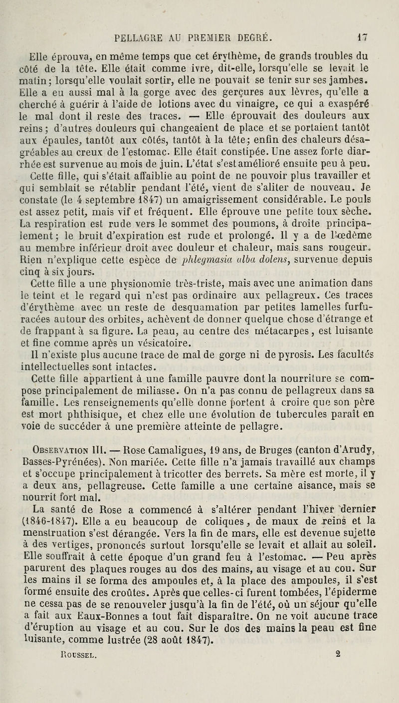 Elle éprouva, en même temps que cet érythème, de grands troubles du côté de la tête. Elle était comme ivre, dit-elle, lorsqu'elle se levait le matin; lorsqu'elle voulait sortir, elle ne pouvait se tenir sur ses jambes. Elle a eu aussi mal à la gorge avec des gerçures aux lèvres, qu'elle a cherché à guérir à l'aide de lotions avec du vinaigre, ce qui a exaspéré le mal dont il reste des traces. — Elle éprouvait des douleurs aux reins ; d'autres douleurs qui changeaient de place et se portaient tantôt aux épaules, tantôt aux côtés, tantôt à la tête; enfin des chaleurs désa- gréables au creux de l'estomac. Elle était constipée. Une assez forte diar- rhée est survenue au mois de juin. L'état s'est amélioré ensuite peu à peu. Cette fille, qui s'était affaiblie au point de ne pouvoir plus travailler et qui semblait se rétablir pendant l'été, vient de s'aliter de nouveau. Je constate (le 4 septembre 1847) un amaigrissement considérable. Le pouls est assez petit, mais vif et fréquent. Elle éprouve une petite toux sèche. La respiration est rude vers le sommet des poumons, à droite principa- lement ; le bruit d'expiration est rude et prolongé. 11 y a de l'cedème au membre inférieur droit avec douleur et chaleur, mais sans rougeur. Rien n'explique cette espèce de phlegmasia alba dolens, survenue depuis cinq à six jours. Cette fille a une physionomie très-triste, mais avec une animation dans le teint et le regard qui n'est pas ordinaire aux pellagreux. Ces traces d'érythème avec un reste de desquamation par petites lamelles furfu- racées autour des orbites, achèvent de donner quelque chose d'étrange et de frappant à sa figure. La peau, au centre des métacarpes, est luisante et fine comme après un vésicatoire. 11 n'existe plus aucune trace de mal de gorge ni depyrosis. Les facultés intellectuelles sont intactes. Cette fille appartient à une famille pauvre dont la nourriture se com- pose principalement de miliasse. On n'a pas connu de pellagreux dans sa famille. Les renseignements qu'elle donne portent à croire que son père est mort phthisique, et chez elle une évolution de tubercules paraît en voie de succéder à une première atteinte de pellagre. Observation 111. — Rose Camaligues, 19 ans, de Bruges (canton d'Arudy, Basses-Pyrénées). Non mariée. Cette fille n'a jamais travaillé aux champs et s'occupe principalement àtricotter des berrets. Sa mère est morte, il y a deux ans, pellagreuse. Cette famille a une certaine aisance, mais se nourrit fort mal. La santé de Rose a commencé à s'altérer pendant l'hiver dernier (1846-1847). Elle a eu beaucoup de coliques, de maux de .reins et la menstruation s'est dérangée. Vers la fin de mars, elle est devenue sujette à des vertiges, prononcés surtout lorsqu'elle se levait et allait au soleil. Elle souffrait à cette époque d'un grand feu à l'estomac. — Peu après parurent des plaques rouges au dos des mains, au visage et au cou. Sur les mains il se forma des ampoules et, à la place des ampoules, il s'est formé ensuite des croûtes. Après que celles-ci furent tombées, l'épidémie ne cessa pas de se renouveler jusqu'à la fin de l'été, où un séjour qu'elle a fait aux Eaux-Bonnes a tout fait disparaître. On ne voit aucune trace d'éruption au visage et au cou. Sur le dos des mains la peau est fine luisante, comme lustrée (28 août 1847). Roussel. 2