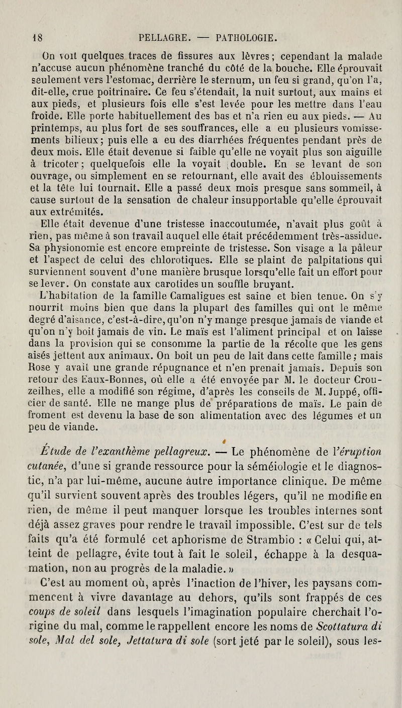 On voit quelques traces de fissures aux lèvres ; cependant la malade n'accuse aucun phénomène tranché du côté de la bouche. Elle éprouvait seulement vers l'estomac, derrière le sternum, un feu si grand, qu'on l'a, dit-elle, crue poitrinaire. Ce feu s'étendait, la nuit surtout, aux mains et aux pieds, et plusieurs fois elle s'est levée pour les mettre dans l'eau froide. Elle porte habituellement des bas et n'a rien eu aux pieds. — Au printemps, au plus fort de ses soutfrances, elle a eu plusieurs vomisse- ments bilieux; puis elle a eu des diarrhées fréquentes pendant près de deux mois. Elle était devenue si faible qu'elle ne voyait plus son aiguille à tricoter; quelquefois elle la voyait [double. En se levant de son ouvrage, ou simplement en se retournant, elle avait des éblouissements et la tête lui tournait. Elle a passé deux mois presque sans sommeil, à cause surtout de la sensation de chaleur insupportable qu'elle éprouvait aux extrémités. Elle était devenue d'une tristesse inaccoutumée, n'avait plus goût à rien, pas même à son travail auquel elle était précédemment très-assidue. Sa physionomie est encore empreinte de tristesse. Son visage a la pâleur et l'aspect de celui des chlorotiques. Elle se plaint de palpitations qui surviennent souvent d'une manière brusque lorsqu'elle fait un effort pour se lever. On constate aux carotides un souffle bruyant. L'habitation de la famille Camaligues est saine et bien tenue. On s:y nourrit moins bien que dans la plupart des familles qui ont le même degré d'aisance, c'est-à-dire, qu'on n'y mange presque jamais de viande et qu'on n'y boit jamais de vin. Le maïs est l'aliment principal et on laisse dans la provision qui se consomme la partie de la récolle que les gens aisés jettent aux animaux. On boit un peu de lait dans cette famille; mais Rose y avait une grande répugnance et n'en prenait jamais. Depuis son retour des Eaux-Bonnes, où elle a été envoyée par M. le docteur Crou- zeilhes, elle a modifié son régime, d'après les conseils de M. Juppé, offi- cier de santé. Elle ne mange plus de préparations de maïs. Le pain de froment est devenu la base de son alimentation avec des légumes et un peu de viande. Etude de l'exanthème pellagreux. — Le phénomène de l'éruption cutanée, d'une si grande ressource pour la séméiologie et le diagnos- tic, n'a par lui-même, aucune autre importance clinique. De même qu'il survient souvent après des troubles légers, qu'il ne modifie en rien, de même il peut manquer lorsque les troubles internes sont déjà assez graves pour rendre le travail impossible. C'est sur de tels faits qu'a été formulé cet aphorisme de Strambio : «Celui qui, at- teint de pellagre, évite tout à fait le soleil, échappe à la desqua- mation, non au progrès de la maladie. » C'est au moment où, après l'inaction de l'hiver, les paysans com- mencent à vivre davantage au dehors, qu'ils sont frappés de ces coups de soleil dans lesquels l'imagination populaire cherchait l'o- rigine du mal, comme le rappellent encore les noms de Scottatura di sole, Mal del sole, Jettatura di sole (sort jeté par le soleil), sous les-