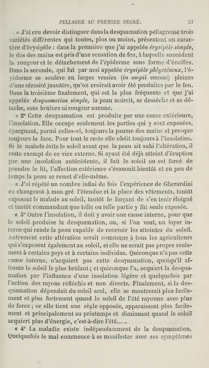 a J'ai cru devoir distinguer dans la desquamation pellagreuse trois variétés différentes qui toutes, plus ou moins, présentent un carac- tère d'érysipèle : dans la première que j'ai appelée érysipele simple, le dos des mains est pris d'une sensation de feu, à laquelle succèdent la rougeur et le détachement de 1'épiderme sous forme d'écaillés. Dans la seconde, qui fut par moi appelée érysipele phlycténeux, l'é- piderme se soulève en larges vessies {in ampii vesconi) pleines d'une sérosité jaunâtre, qu'on croirait avoir été produites par le feu. Dans la troisième finalement, qui est la plus fréquente et que j'ai appelée desquamation simple, la peau noircit, se dessèche et se dé- tache, sans brûlure ni rougeur aucune. « 2° Cette desquamation est produite par une cause extérieure, l'insolation. Elle occupe seulement les parties qui y sont exposées, épargnant, parmi celles-ci, toujours la paume des mains et presque toujours la face. Pour tout le reste elle obéit toujours à l'insolation. Si le malade évite le soleil avant que la peau ait subi l'altération, il reste exempt de ce vice externe. Si ayant été déjà atteint d'éruption par une insolation antécédente, il fuit le soleil ou est forcé de prendre le lit, l'affection extérieure s'évanouit bientôt et en peu de temps ia peau se remet d'elle-même. « J'ai répété un nombre infini de fois l'expérience de Gherardini en changeant à mon gré l'étendue et la place des vêtements, tantôt exposant le malade au soleil, tantôt le forçant de s'en tenir éloigné et tantôt commandant que telle ou telle partie y fût seule exposée. « 3° Outre l'insolation, il doit y avoir une cause interne, pour que le soleil produise la desquamation, ou, si l'on veut, un foyer in^ terne qui rende la peau capable de recevoir les atteintes du soleil. Autrement cette altération serait commune à tous les agriculteurs qui s'exposent également au soleil, et elle ne serait pas propre seule-* ment à certains pays et à certains individus. Quiconque n'apas cette cause interne, n'acquiert pas cette desquamation, quoiqu'il af- fronte le soleil le plus brûlant ; et quiconque l'a, acquiert la desqua- mation par l'influence d'une insolation légère et quelquefois par l'action des rayons réfléchis et non directs. Finalement, si la des- quamation dépendait du soleil seul, elle se montrerait plus facile- ment et plus fortement quand le soleil de l'été rayonne avec plus de force ; or elle tient une règle opposée, apparaissant plus facile- ment et principalement au printemps et diminuant quand le soleil acquiert plus d'énergie, c'est-à-dire l'été « 4° La maladie existe indépendamment de la desquamation. Quelquefois le mal commence à se manifester avec ses symptômes