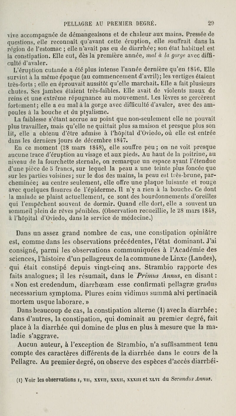 vive accompagnée de démangeaisons et de chaleur aux mains. Pressée de questions, elle reconnaît qu'avant cette éruption, elle souffrait dans la région de l'estomac ; elle n'avait pas eu de diarrhée; son état habituel est la constipation. Elle eut, dès la première année, mal à la gorge avec diffi- culté d'avaler. L'éruption cutanée a été plus intense l'année dernière qu'en 1846. Elle survint à la même époque (au commencement d'avril); les vertiges étaient très-forts ; elle en éprouvait aussitôt qu'elle marchait. Elle a fait plusieurs chutes. Ses jambes étaient très-faibles. Elle avait de violents maux de reins et une extrême répugnance au mouvement. Les lèvres se gercèrent fortement; elle a en mal à la gorge avec difficulté d'avaler, avec des am- poules à la bouche et du ptyalisme. La faiblesse s'étant accrue au point que non-seulement elle ne pouvait plus travailler, mais qu'elle ne quittait plus sa maison et presque plus son lit, elle a obtenu d'être admise à l'hôpital d'Oviedo, où elle est entrée dans les derniers jours de décembre 1847. En ce moment (28 mars 1848), elle souffre peu; on ne voit presque aucune trace d'éruption au visage et aux pieds. Au haut de la poitrine, au niveau de la fourchette sternale, on remarque un espace ayant l'étendue d'une pièce de 5 francs, sur lequel la peau a une teinte plus foncée que sur les parties voisines; sur le dos des mains, la peau est très-brune, par- cheminée; au centre seulement, elle offre une plaque luisante et rouge avec quelques fissures de 1'épiderme. Il n'y a rien à la bouche. Ce dont la malade se plaint actuellement, ce sont des bourdonnements d'oreilles qui l'empêchent souvent de dormir. Quand elle dort, elle a souvent un sommeil plein de rêves pénibles. (Observation recueillie, le 28 mars 1848, à l'hôpital d'Oviedo, dans le service de médecine.) Dans un assez grand nombre de cas, une constipation opiniâtre est, comme dans les observations précédentes, l'état dominant. J'ai consigné, parmi les observations communiquées à l'Académie des sciences, l'histoire d'un pellagreux de la commune de Linxe (Landes), qui était constipé depuis vingt-cinq ans. Strambio rapporte des faits analogues; il les résumait, dans le Primus Annus, en disant: «Non est credendum, diarrhœam esse confirmât! pellagrse gradus necessarium symptoma. Plures enim vidimus summâ alvi pertinaciâ mortem usque laborare. » Dans beaucoup de cas, la constipation alterne (1) avec la diarrhée; dans d'autres, la constipation, qui dominait au premier degré, fait place à la diarrhée qui domine de plus en plus à mesure que la ma- ladie s'aggrave. Aucun auteur, à l'exception de Strambio, n'a suffisamment tenu compte des caractères différents de la diarrhée dans le cours de la Pellagre. Au premier degré, on observe des espèces d'accès diarrhéi- (1) Voir les observations i, vu, xxvn, xxxn, xxxm et xlvi du Secundus Annus.