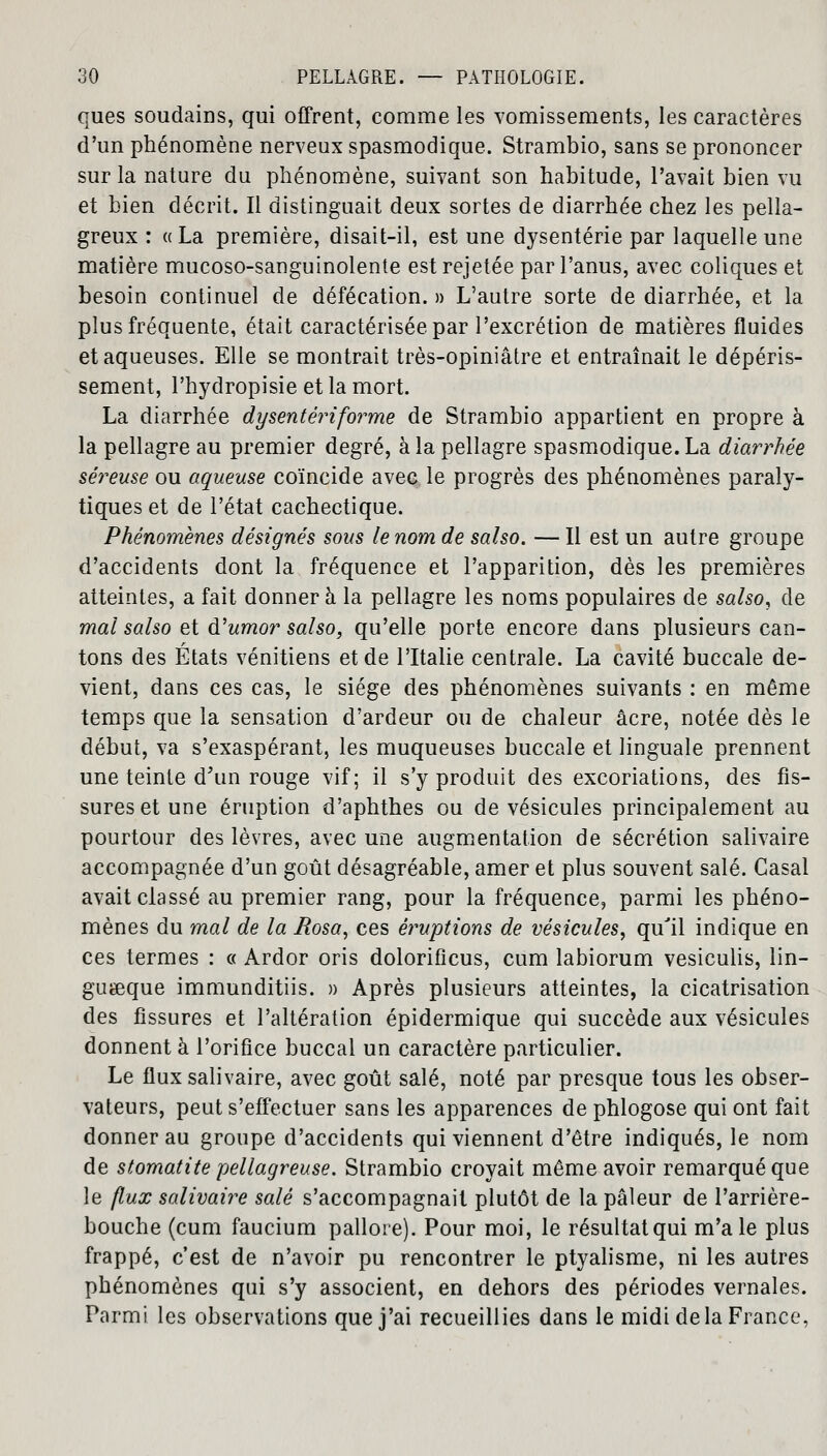 ques soudains, qui offrent, comme les vomissements, les caractères d'un phénomène nerveux spasmodique. Strambio, sans se prononcer sur la nature du phénomène, suivant son habitude, l'avait bien vu et bien décrit. Il distinguait deux sortes de diarrhée chez les pella- greux : «La première, disait-il, est une dysenterie par laquelle une matière mucoso-sanguinolente est rejetée par l'anus, avec coliques et besoin continuel de défécation. » L'autre sorte de diarrhée, et la plus fréquente, était caractérisée par l'excrétion de matières fluides et aqueuses. Elle se montrait très-opiniâtre et entraînait le dépéris- sement, l'hydropisie et la mort. La diarrhée dysentériforme de Strambio appartient en propre à la pellagre au premier degré, à la pellagre spasmodique. La diarrhée séreuse ou aqueuse coïncide avec le progrès des phéuomènes paraly- tiques et de l'état cachectique. Phénomènes désignés sous le nom de salso. — Il est un autre groupe d'accidents dont la fréquence et l'apparition, dès les premières atteintes, a fait donner à la pellagre les noms populaires de salso, de mal salso et d'umor salso, qu'elle porte encore dans plusieurs can- tons des États vénitiens et de l'Italie centrale. La cavité buccale de- vient, dans ces cas, le siège des phénomènes suivants : en même temps que la sensation d'ardeur ou de chaleur acre, notée dès le début, va s'exaspérant, les muqueuses buccale et linguale prennent une teinte d'un rouge vif; il s'y produit des excoriations, des fis- sures et une éruption d'aphthes ou de vésicules principalement au pourtour des lèvres, avec une augmentation de sécrétion salivaire accompagnée d'un goût désagréable, amer et plus souvent salé. Casai avait classé au premier rang, pour la fréquence, parmi les phéno- mènes du mal de la Bosa, ces éruptions de vésicules, qu'il indique en ces termes : « Ardor oris dolorificus, cum labiorum vesiculis, lin- guœque immunditiis. » Après plusieurs atteintes, la cicatrisation des fissures et l'altération épidermique qui succède aux vésicules donnent à l'orifice buccal un caractère particulier. Le flux salivaire, avec goût salé, noté par presque tous les obser- vateurs, peut s'effectuer sans les apparences de phlogose qui ont fait donner au groupe d'accidents qui viennent d'être indiqués, le nom de stomatite pellagreuse. Strambio croyait même avoir remarqué que le flux salivaire salé s'accompagnait plutôt de la pâleur de l'arrière- bouche (cum faucium pallore). Pour moi, le résultat qui m'aie plus frappé, c'est de n'avoir pu rencontrer le ptyalisme, ni les autres phénomènes qui s'y associent, en dehors des périodes vernales. Parmi les observations que j'ai recueillies dans le midi de la France,