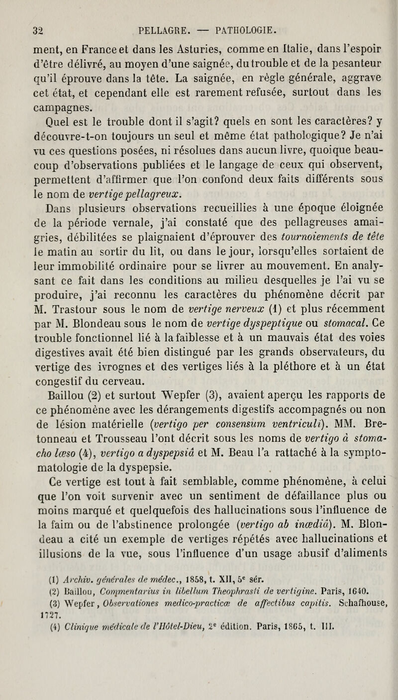 ment, en France et dans les Asturies, comme en Italie, dans l'espoir d'être délivré, au moyen d'une saignée, du trouble et de la pesanteur qu'il éprouve dans la tête. La saignée, en règle générale, aggrave cet état, et cependant elle est rarement refusée, surtout dans les campagnes. Quel est le trouble dont il s'agit? quels en sont les caractères? y découvre-t-on toujours un seul et même état pathologique? Je n'ai vu ces questions posées, ni résolues dans aucun livre, quoique beau- coup d'observations publiées et le langage de ceux qui observent, permettent d'affirmer que l'on confond deux faits différents sous le nom de vertige pellagr eux. Dans plusieurs observations recueillies à une époque éloignée de la période vernale, j'ai constaté que des pellagreuses amai- gries, débilitées se plaignaient d'éprouver des tournoiements de tête le matin au sortir du lit, ou dans le jour, lorsqu'elles sortaient de leur immobilité ordinaire pour se livrer au mouvement. En analy- sant ce fait dans les conditions au milieu desquelles je l'ai vu se produire, j'ai reconnu les caractères du phénomène décrit par M. Trastour sous le nom de vertige nerveux (1) et plus récemment par M. Blondeau sous le nom de vertige dyspeptique ou stomacal. Ce trouble fonctionnel lié à la faiblesse et à un mauvais état des voies digestives avait été bien distingué par les grands observateurs, du vertige des ivrognes et des vertiges liés à la pléthore et à un état congestif du cerveau. Baillou (2) et surtout Wepfer (3), avaient aperçu les rapports de ce phénomène avec les dérangements digestifs accompagnés ou non de lésion matérielle {vertigo per consensum ventriculi). MM. Bre- tonneau et Trousseau l'ont décrit sous les noms de vertigo à stoma- cho lœso (4), vertigo a dyspepsiâ et M. Beau l'a rattaché à la sympto- matologie de la dyspepsie. Ce vertige est tout à fait semblable, comme phénomène, à celui que l'on voit survenir avec un sentiment de défaillance plus ou moins marqué et quelquefois des hallucinations sous l'influence de la faim ou de l'abstinence prolongée {vertigo ab inœdiâ). M. Blon- deau a cité un exemple de vertiges répétés avec hallucinations et illusions de la vue, sous l'influence d'un usage abusif d'aliments (1) Archiv. générales de médec., 1858, t. XII, 5e sér. (2) Baillou, Conçmentarius in libellum Theophrasti de vertigine. Paris, 1640. (3) Wepfer, Observationes medico-practicœ de affectibus capitis. Schafhouse, 1727. (4) Clinique médicale de VHôtel-Dieu, 2e édition. Paris, 18G5, t. III.