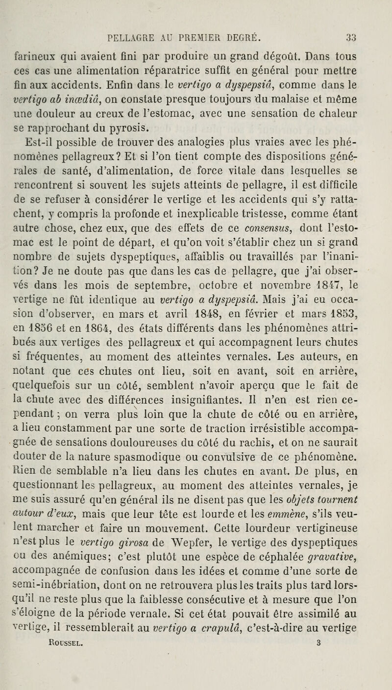 farineux qui avaient fini par produire un grand dégoût. Dans tous ces cas une alimentation réparatrice suffît en général pour mettre fin aux accidents. Enfin dans le vertigo a dyspepsiâ, comme dans le vertigo ab inœdiâ, on constate presque toujours du malaise et même une douleur au creux de l'estomac, avec une sensation de chaleur se rapprochant du pyrosis. Est-il possible de trouver des analogies plus vraies avec les phé- nomènes pellagreux? Et si l'on tient compte des dispositions géné- rales de santé, d'alimentation, de force vitale dans lesquelles se rencontrent si souvent les sujets atteints de pellagre, il est difficile de se refuser à considérer le vertige et les accidents qui s'y ratta- chent, y compris la profonde et inexplicable tristesse, comme étant autre chose, chez eux, que des effets de ce consensus, dont l'esto- mac est le point de départ, et qu'on voit s'établir chez un si grand nombre de sujets dyspeptiques, affaiblis ou travaillés par l'inani- tion? Je ne doute pas que dans les cas de pellagre, que j'ai obser- vés dans les mois de septembre, octobre et novembre 1847, le vertige ne fût identique au vertigo a dyspepsiâ. Mais j'ai eu occa- sion d'observer, en mars et avril 1848, en février et mars 1853, en 1856 et en 1864, des états différents dans les phénomènes attri- bués aux vertiges des pellagreux et qui accompagnent leurs chutes si fréquentes, au moment des atteintes vernales. Les auteurs, en notant que ces chutes ont lieu, soit en avant, soit en arrière, quelquefois sur un côté, semblent n'avoir aperçu que le fait de la chute avec des différences insignifiantes. Il n'en est rien ce- pendant ] on verra plus loin que la chute de côté ou en arrière, a lieu constamment par une sorte de traction irrésistible accompa- gnée de sensations douloureuses du côté du rachis, et on ne saurait douter de la nature spasmodique ou convulsive de ce phénomène. Rien de semblable n'a lieu dans les chutes en avant. De plus, en questionnant les pellagreux, au moment des atteintes vernales, je me suis assuré qu'en général ils ne disent pas que les objets tournent autour d'eux, mais que leur tête est lourde et les emmène, s'ils veu- lent marcher et faire un mouvement. Cette lourdeur vertigineuse n'est plus le vertigo girosa de Wepfer, le vertige des dyspeptiques ou des anémiques; c'est plutôt une espèce de céphalée gravative, accompagnée de confusion dans les idées et comme d'une sorte de semi-inébriation, dont on ne retrouvera plus les traits plus tard lors- qu'il ne reste plus que la faiblesse consécutive et à mesure que l'on s'éloigne de la période vernale. Si cet état pouvait être assimilé au vertige, il ressemblerait au vertigo a crapulâ, c'est-à-dire au vertige Roussel. 3