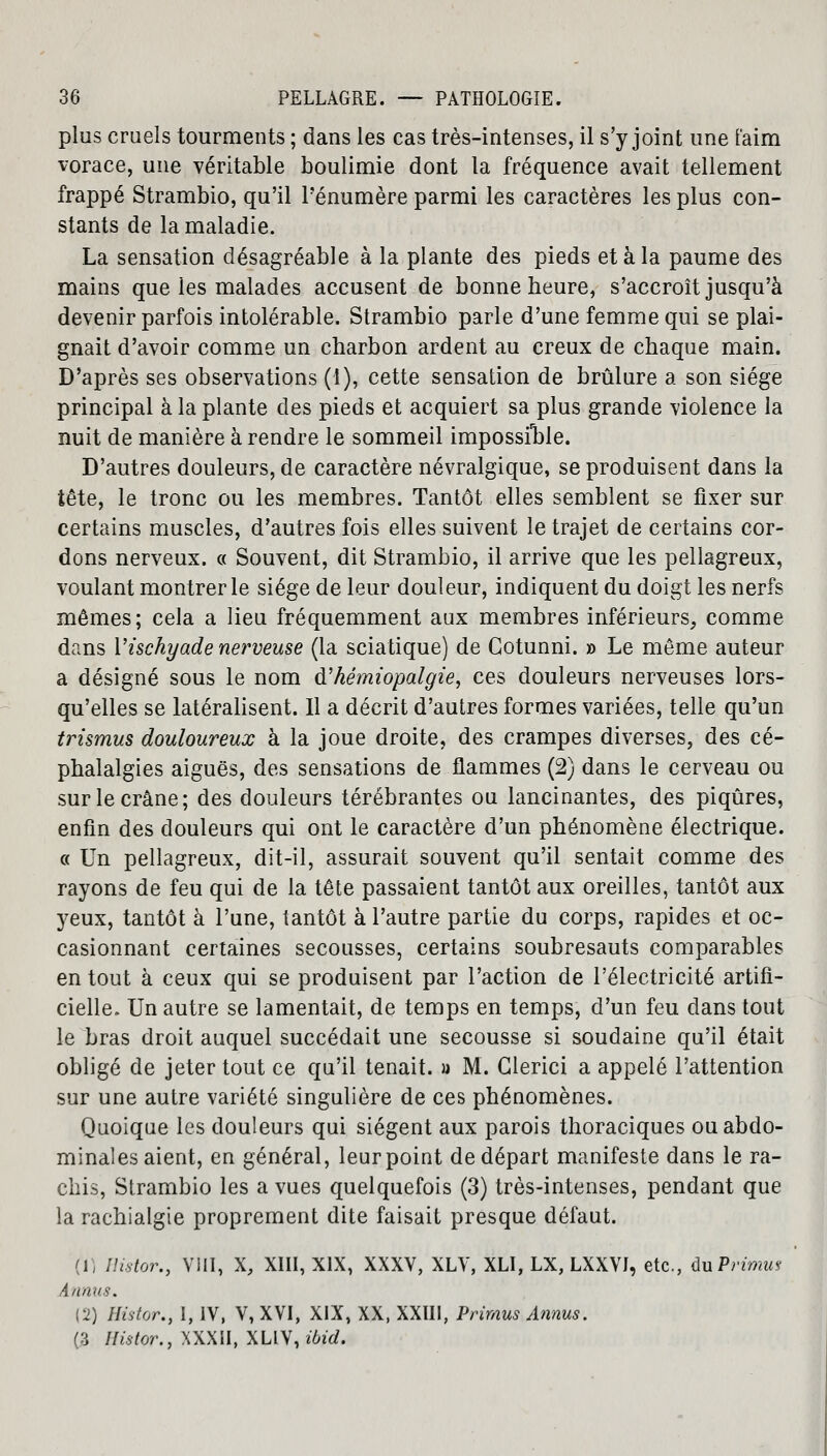 plus cruels tourments ; dans les cas très-intenses, il s'y joint une faim vorace, une véritable boulimie dont la fréquence avait tellement frappé Strambio, qu'il Pénumère parmi les caractères les plus con- stants de la maladie. La sensation désagréable à la plante des pieds et à la paume des mains que ies malades accusent de bonne heure, s'accroît jusqu'à devenir parfois intolérable. Strambio parle d'une femme qui se plai- gnait d'avoir comme un charbon ardent au creux de chaque main. D'après ses observations (1), cette sensation de brûlure a son siège principal à la plante des pieds et acquiert sa plus grande violence la nuit de manière à rendre le sommeil impossible. D'autres douleurs, de caractère névralgique, se produisent dans la tête, le tronc ou les membres. Tantôt elles semblent se fixer sur certains muscles, d'autres fois elles suivent le trajet de certains cor- dons nerveux. c< Souvent, dit Strambio, il arrive que les pellagreux, voulant montrer le siège de leur douleur, indiquent du doigt les nerfs mêmes; cela a lieu fréquemment aux membres inférieurs, comme dans Vischyade nerveuse (la sciatique) de Gotunni. » Le même auteur a désigné sous le nom d'hémiopalgie, ces douleurs nerveuses lors- qu'elles se latéralisent. Il a décrit d'autres formes variées, telle qu'un trismus douloureux à la joue droite, des crampes diverses, des cé- phalalgies aiguës, des sensations de flammes (2) dans le cerveau ou sur le crâne; des douleurs térébrantes ou lancinantes, des piqûres, enfin des douleurs qui ont le caractère d'un phénomène électrique. « Un pellagreux, dit-il, assurait souvent qu'il sentait comme des rayons de feu qui de la tête passaient tantôt aux oreilles, tantôt aux yeux, tantôt à l'une, tantôt à l'autre partie du corps, rapides et oc- casionnant certaines secousses, certains soubresauts comparables en tout à ceux qui se produisent par l'action de l'électricité artifi- cielle. Un autre se lamentait, de temps en temps, d'un feu dans tout le bras droit auquel succédait une secousse si soudaine qu'il était obligé de jeter tout ce qu'il tenait, a M. Glerici a appelé l'attention sur une autre variété singulière de ces phénomènes. Quoique les douleurs qui siègent aux parois thoraciques ou abdo- minales aient, en général, leurpoint de départ manifeste dans le ra- chis, Strambio les a vues quelquefois (3) très-intenses, pendant que la raehialgie proprement dite faisait presque défaut. (1) Histor., VIII, X, XIII, XIX, XXXV, XLV, XLI, LX, LXXVJ, etc., du Primus Aurais. (2) Histor., I, IV, V, XVI, XIX, XX, XXIII, Primus Annus. (3 Histor., XXXII, XLIV, ibid.