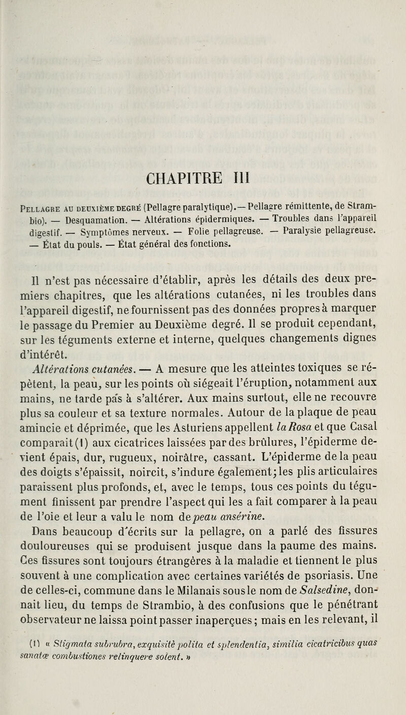 CHAPITRE III Pellagre au deuxième degré (Pellagre paralytique).— Pellagre rémittente, de Stram- bio). — Desquamation. — Altérations épidermiques. — Troubles dans l'appareil digestif. — Symptômes nerveux. — Folie pellagreuse. — Paralysie pellagreuse. — État du pouls. — État général des fonctions. Il n'est pas nécessaire d'établir, après les détails des deux pre- miers chapitres, que les altérations cutanées, ni les troubles dans l'appareil digestif, ne fournissent pas des données propres à marquer le passage du Premier au Deuxième degré. 11 se produit cependant, sur les téguments externe et interne, quelques changements dignes d'intérêt. Altérations cutanées. — A mesure que les atteintes toxiques se ré- pètent, la peau, sur les points où siégeait l'éruption, notamment aux mains, ne tarde pa's à s'altérer. Aux mains surtout, elle ne recouvre plus sa couleur et sa texture normales. Autour de la plaque de peau amincie et déprimée, que les Asturiens appellent laRosa et que Casai comparait (1) aux cicatrices laissées par des brûlures, l'épiderme de- vient épais, dur, rugueux, noirâtre, cassant. L'épiderme de la peau des doigts s'épaissit, noircit, s'indure également; les plis articulaires paraissent plus profonds, et, avec le temps, tous ces points du tégu- ment finissent par prendre l'aspect qui les a fait comparer à la peau de l'oie et leur a valu le nom depeau ansérine. Dans beaucoup d'écrits sur la pellagre, on a parlé des fissures douloureuses qui se produisent jusque dans la paume des mains. Ces fissures sont toujours étrangères à la maladie et tiennent le plus souvent à une complication avec certaines variétés de psoriasis. Une de celles-ci, commune dans le Milanais sous le nom de Salsedine, don- nait lieu, du temps de Strambio, à des confusions que le pénétrant observateur ne laissa point passer inaperçues ; mais en les relevant, il (H « Stigmata subrubra, exquisitèpolita et splendentia, similia cicatricibus quas sanatœ combustiones relinquere soient. »