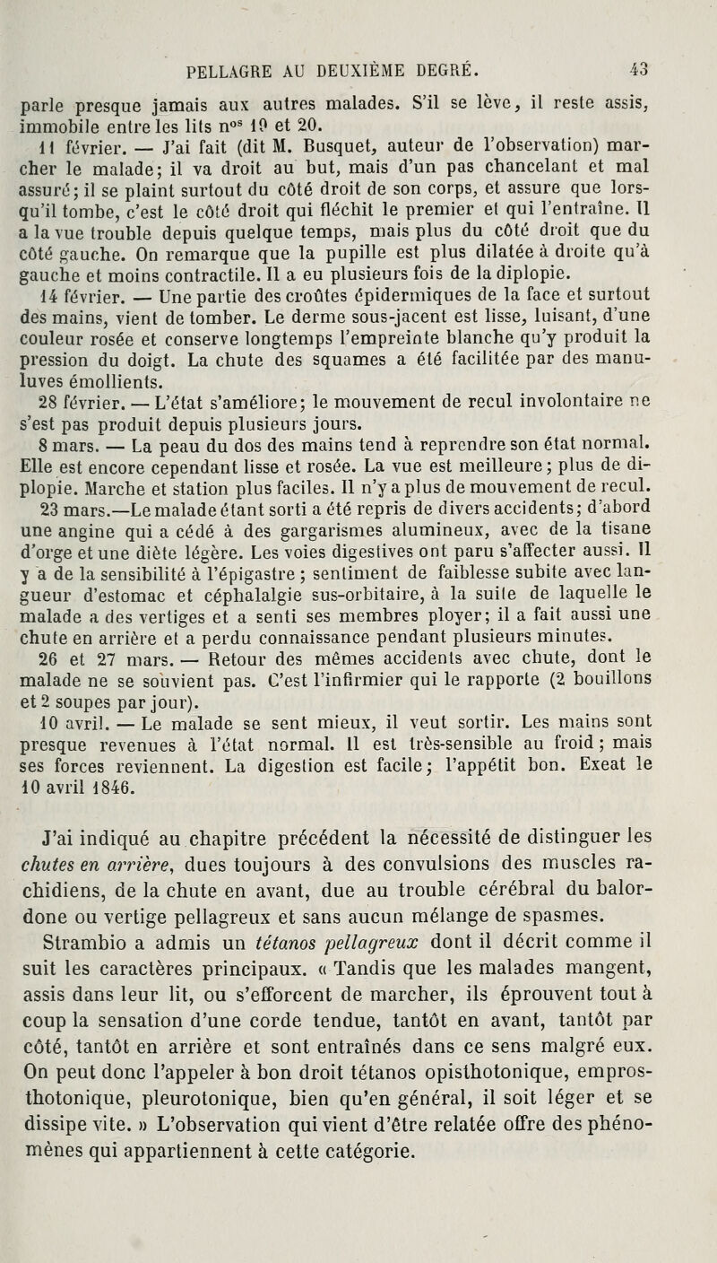 parle presque jamais aux autres malades. S'il se lève, il reste assis, immobile entre les lits nos 10 et 20. 11 février. — J'ai fait (dit M. Busquet, auteur de l'observation) mar- cher le malade; il va droit au but, mais d'un pas chancelant et mal assuré; il se plaint surtout du côté droit de son corps, et assure que lors- qu'il tombe, c'est le côté droit qui fléchit le premier et qui l'entraîne. Il a la vue trouble depuis quelque temps, mais plus du côté droit que du côté gauche. On remarque que la pupille est plus dilatée à droite qu'à gauche et moins contractile. Il a eu plusieurs fois de la diplopie. 14 février. — Une partie des croûtes épidermiques de la face et surtout des mains, vient de tomber. Le derme sous-jacent est lisse, luisant, d'une couleur rosée et conserve longtemps l'empreinte blanche qu'y produit la pression du doigt. La chute des squames a été facilitée par des manu- luves émollients. 28 février. — L'état s'améliore; le mouvement de recul involontaire ne s'est pas produit depuis plusieurs jours. 8 mars. — La peau du dos des mains tend à reprendre son état normal. Elle est encore cependant lisse et rosée. La vue est meilleure; plus de di- plopie. Marche et station plus faciles. Il n'y a plus de mouvement de recul. 23 mars.—Le malade étant sorti a été repris de divers accidents ; d'abord une angine qui a cédé à des gargarismes alumineux, avec de la tisane d'orge et une diète légère. Les voies digestives ont paru s'affecter aussi. Il y a de la sensibilité à l'épigastre ; sentiment de faiblesse subite avec lan- gueur d'estomac et céphalalgie sus-orbitaire, à la suite de laquelle le malade a des vertiges et a senti ses membres ployer; il a fait aussi une chute en arrière et a perdu connaissance pendant plusieurs minutes. 26 et 27 mars. — Retour des mêmes accidents avec chute, dont le malade ne se souvient pas. C'est l'infirmier qui le rapporte (2 bouillons et 2 soupes par jour). 10 avril. — Le malade se sent mieux, il veut sortir. Les mains sont presque revenues à l'état normal. Il est très-sensible au froid ; mais ses forces reviennent. La digestion est facile; l'appétit bon. Exeat le 10 avril 1846. J'ai indiqué au chapitre précédent la nécessité de distinguer les chutes en arrière, dues toujours à des convulsions des muscles ra- chidiens, de la chute en avant, due au trouble cérébral du balor- done ou vertige pellagreux et sans aucun mélange de spasmes. Strambio a admis un tétanos pellagreux dont il décrit comme il suit les caractères principaux. « Tandis que les malades mangent, assis dans leur lit, ou s'efforcent de marcher, ils éprouvent tout à coup la sensation d'une corde tendue, tantôt en avant, tantôt par côté, tantôt en arrière et sont entraînés dans ce sens malgré eux. On peut donc l'appeler à bon droit tétanos opisthotonique, empros- thotonique, pleurotonique, bien qu'en général, il soit léger et se dissipe vite. » L'observation qui vient d'être relatée offre des phéno- mènes qui appartiennent à cette catégorie.