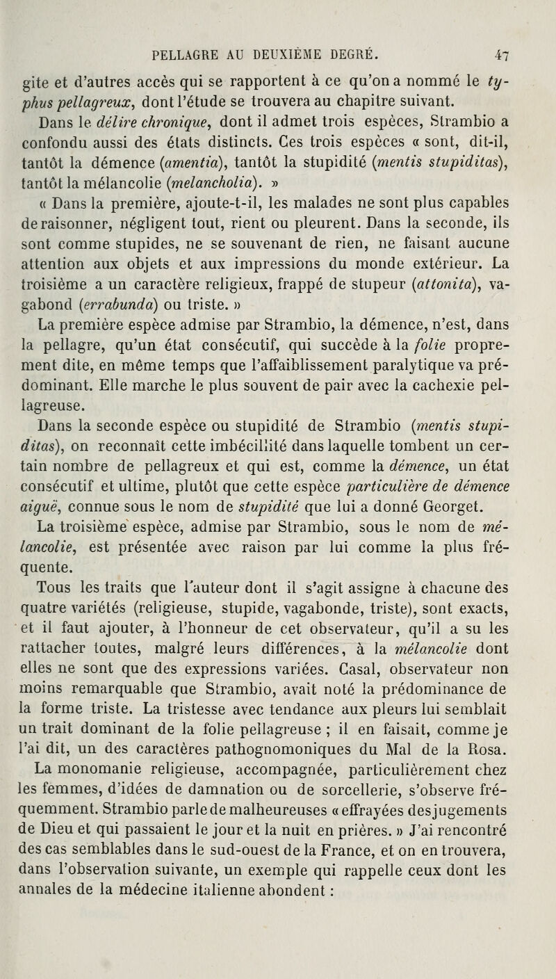 gite et d'autres accès qui se rapportent à ce qu'on a nommé le ty- phus pellagr eux, dont l'étude se trouvera au chapitre suivant. Dans le délire chronique, dont il admet trois espèces, Strambio a confondu aussi des états distincts. Ces trois espèces « sont, dit-il, tantôt la démence {amentia), tantôt la stupidité {mentis stupiditas), tantôt la mélancolie {melancholia). » « Dans la première, ajoute-t-il, les malades ne sont plus capables déraisonner, négligent tout, rient ou pleurent. Dans la seconde, ils sont comme stupides, ne se souvenant de rien, ne faisant aucune attention aux objets et aux impressions du monde extérieur. La troisième a un caractère religieux, frappé de stupeur (attonita), va- gabond (errabunda) ou triste. » La première espèce admise par Strambio, la démence, n'est, dans la pellagre, qu'un état consécutif, qui succède à la folie propre- ment dite, en même temps que l'affaiblissement paralytique va pré- dominant. Elle marche le plus souvent de pair avec la cachexie pel- lagreuse. Dans la seconde espèce ou stupidité de Strambio {mentis stupi- ditas), on reconnaît cette imbécillité dans laquelle tombent un cer- tain nombre de pellagreux et qui est, comme la démence, un état consécutif et ultime, plutôt que cette espèce particulière de démence aiguë, connue sous le nom de stupidité que lui a donné Georget. La troisième espèce, admise par Strambio, sous le nom de mé- lancolie, est présentée avec raison par lui comme la plus fré- quente. Tous les traits que l'auteur dont il s'agit assigne à chacune des quatre variétés (religieuse, stupide, vagabonde, triste), sont exacts, et il faut ajouter, à l'honneur de cet observateur, qu'il a su les rattacher toutes, malgré leurs différences, à la mélancolie dont elles ne sont que des expressions variées. Casai, observateur non moins remarquable que Strambio, avait noté la prédominance de la forme triste. La tristesse avec tendance aux pleurs lui semblait un trait dominant de la folie pellagreuse ; il en faisait, comme je l'ai dit, un des caractères pathognomoniques du Mal de la Rosa. La monomanie religieuse, accompagnée, particulièrement chez les femmes, d'idées de damnation ou de sorcellerie, s'observe fré- quemment. Strambio parle de malheureuses «effrayées des jugements de Dieu et qui passaient le jour et la nuit en prières. » J'ai rencontré des cas semblables dans le sud-ouest de la France, et on en trouvera, dans l'observation suivante, un exemple qui rappelle ceux dont les annales de la médecine italienne abondent :