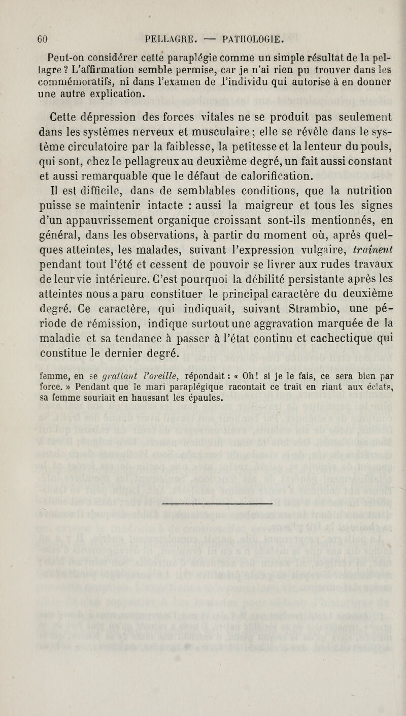 Peut-on considérer cette paraplégie comme un simple résultat de la pel- lagre? L'affirmation semble permise, car je n'ai rien pu trouver dans les commémoratifs, ni dans l'examen de l'individu qui autorise à en donner une autre explication. Cette dépression des forces vitales ne se produit pas seulement dans les systèmes nerveux et musculaire; elle se révèle dans le sys- tème circulatoire par la faiblesse, la petitesse et la lenteur du pouls, qui sont, chez le pellagreux au deuxième degré, un fait aussi constant et aussi remarquable que le défaut de calorification. Il est difficile, dans de semblables conditions, que la nutrition puisse se maintenir intacte : aussi la maigreur et tous les signes d'un appauvrissement organique croissant sont-ils mentionnés, en général, dans les observations, à partir du moment où, après quel- ques atteintes, les malades, suivant l'expression vulgaire, traînent pendant tout l'été et cessent de pouvoir se livrer aux rudes travaux de leur vie intérieure. C'est pourquoi la débilité persistante après les atteintes nous a paru constituer le principal caractère du deuxième degré. Ce caractère, qui indiquait, suivant Strambio, une pé- riode de rémission, indique surtout une aggravation marquée de la maladie et sa tendance à passer à l'état continu et cachectique qui constitue le dernier degré. femme, en se grattant l'oreille, répondait : « Oh! si je le fais, ce sera bien par force. » Pendant que le mari paraplégique racontait ce trail en riant aux éclats, sa femme souriait en haussant les épaules.