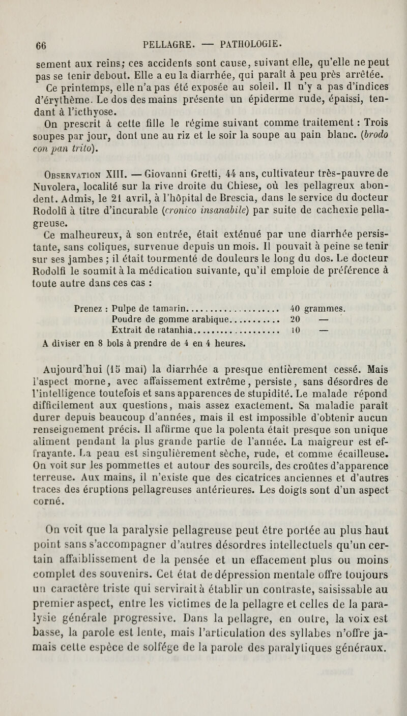 sèment aux reins; ces accidents sont cause, suivant elle, qu'elle ne peut pas se tenir debout. Elle a eu la diarrhée, qui paraît à peu près arrêtée. Ce printemps, elle n'a pas été exposée au soleil. Il n'y a pas d'indices d'érythème. Le dos des mains présente un épiderme rude, épaissi, ten- dant à l'icthyose. On prescrit à cette fille le régime suivant comme traitement : Trois soupes par jour, dont une au riz et le soir la soupe au pain blanc, {brodo con pan trito). Observation XIII. — Giovanni Gretti. 44 ans, cultivateur très-pauvre de Nuvolera, localité sur la rive droite du Chiese, où les pellagreux abon- dent. Admis, le 21 avril, à l'hôpital de Brescia, dans le service du docteur Rodolfi à titre d'incurable {cronico insanabilé) par suite de cachexie pella- greuse. Ce malheureux, à son entrée, était exténué par une diarrhée persis- tante, sans coliques, survenue depuis un mois. Il pouvait à peine se tenir sur ses jambes ; il était tourmenté de douleurs le long du dos. Le docteur Rodolfi le soumit à la médication suivante, qu'il emploie de préférence à toute autre dans ces cas : Prenez : Pulpe de tamarin 40 grammes. Poudre de gomme arabique 20 — Extrait de ratanhia 10 — A diviser en 8 bols à prendre de 4 en 4 heures. Aujourd'hui (15 mai) la diarrhée a presque entièrement cessé. Mais l'aspect morne, avec affaissement extrême, persiste, sans désordres de l'intelligence toutefois et sans apparences de stupidité. Le malade répond difficilement aux questions, mais assez exactement. Sa maladie paraît durer depuis beaucoup d'années, mais il est impossible d'obtenir aucun renseignement précis. Il affirme que la polenta était presque son unique aliment pendant la plus grande partie de l'année. La maigreur est ef- frayante. La peau est singulièrement sèche, rude, et comme écailleuse. On voit sur les pommettes et autour des sourcils, des croûtes d'apparence terreuse. Aux mains, il n'existe que des cicatrices anciennes et d'autres traces des éruptions pellagreuses antérieures. Les doigts sont d'un aspect corné. On voit que la paralysie pellagreuse peut être portée au plus haut point sans s'accompagner d'autres désordres intellectuels qu'un cer- tain affaiblissement de la pensée et un effacement plus ou moins complet des souvenirs. Cet état de dépression mentale offre toujours un caractère triste qui servirait à établir un contraste, saisissable au premier aspect, entre les victimes de la pellagre et celles de la para- lysie générale progressive. Dans la pellagre, en outre, la voix est basse, la parole est lente, mais l'articulation des syllabes n'offre ja- mais celte espèce de solfège de la parole des paralytiques généraux.