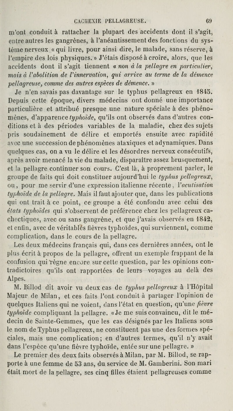 m'ont conduit à rattacher la plupart des accidents dont il s'agit, entre autres les gangrènes, à l'anéantissement des fonctions du sys- tème nerveux « qui livre, pour ainsi dire, le malade, sans réserve, à l'empire des lois physiques. » J'étais disposé à croire, alors, que les accidents dont il s'agit tiennent « non à la pellagre en particulier, mais à Vabolition de Vinnervation, qui arrive au terme de la démence pellagreuse, comme des autres espèces de démence. » Je n'en savais pas davantage sur le typhus pellagreux en 1845. Depuis cette époque, divers médecins ont donné une importance particulière et attribué presque une nature spéciale à des phéno- mènes, d'apparence typhoïde, qu'ils ont observés dans d'autres con- ditions et à des périodes variables de la maladie, chez des sujets pris soudainement de délire et emportés ensuite avec rapidité avec une succession de phénomènes ataxiques etadynamiques. Dans quelques cas, on a vu le délire et les désordres nerveux consécutifs, après avoir menacé la vie du malade, disparaître assez brusquement, et la pellagre continuer son cours. C'est là, à proprement parler, le groupe de faits qui doit constituer aujourd'hui le typhus pellagreux, ou, pour me servir d'une expression italienne récente , Vacutisation typhoïde de la pellagre. Mais il faut ajouter que, dans les publications qui ont trait à ce point, ce groupe a été confondu avec celui des états typhoïdes qui s'observent de préférence chez les pellagreux ca- chectiques, avec ou sans gangrène, et que j'avais observés en 1842, et enfin, avec de véritables fièvres typhoïdes, qui surviennent, comme complication, dans le cours de la pellagre. Les deux médecins français qui, dans ces dernières années, ont le plus écrit à propos de la pellagre, offrent un exemple frappant de la confusion qui règne encore sur cette question, par les opinions con- tradictoires qu'ils ont rapportées de leurs voyages au delà des Alpes. M. Billod dit avoir vu deux cas de typhus pellagreux à l'Hôpital Majeur de Milan, et ces faits l'ont conduit à partager l'opinion de quelques Italiens qui ne voient, dans l'état en question, qu'une fièvre typhoïde compliquant la pellagre. «Je me suis convaincu, dit le mé- decin de Sainte-Gemmes, que les cas désignés par les Italiens sous le nom de Typhus pellagreux, ne constituent pas une des formes spé- ciales, mais une complication; en d'autres termes, qu'il n'y avait dans l'espèce qu'une fièvre typhoïde, entée sur une pellagre. » Le premier des deux faits observés à Milan, par M. Billod, se rap- porte à une femme de 53 ans, du service de M. Gamberini. Son mari était mort de la pellagre, ses cinq filles étaient pellagreuses comme