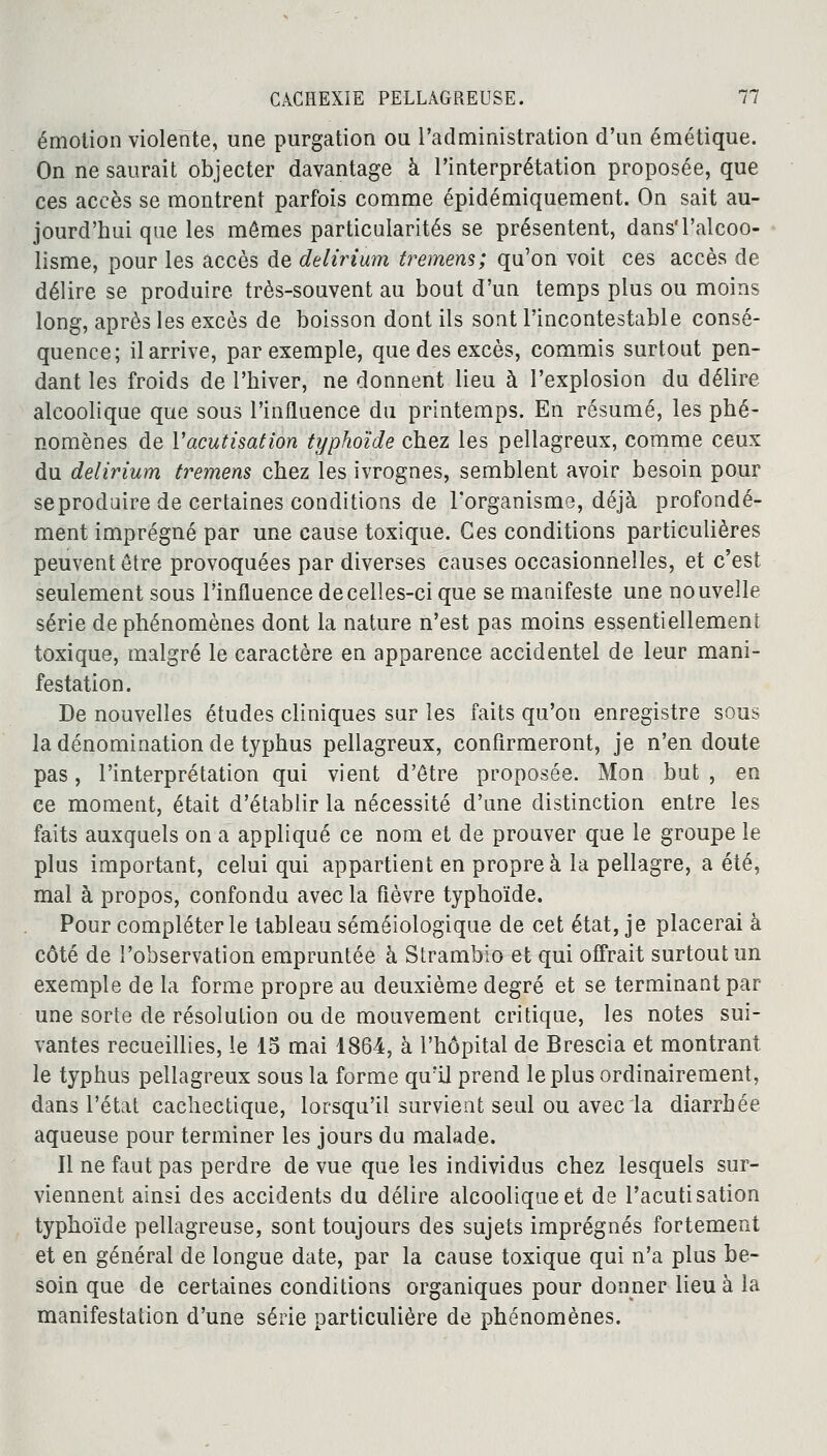 émotion violente, une purgation ou l'administration d'un émétique. On ne saurait objecter davantage à l'interprétation proposée, que ces accès se montrent parfois comme épidémiquement. On sait au- jourd'hui que les mêmes particularités se présentent, dans'l'alcoo- lisme, pour les accès de delirium tremens; qu'on voit ces accès de délire se produire très-souvent au bout d'un temps plus ou moins long, après les excès de boisson dont ils sont l'incontestable consé- quence; il arrive, par exemple, que des excès, commis surtout pen- dant les froids de l'hiver, ne donnent lieu à l'explosion du délire alcoolique que sous l'influence du printemps. En résumé, les phé- nomènes de Vacutisation typhoïde chez les pellagreux, comme ceux du delirium tremens chez les ivrognes, semblent avoir besoin pour se produire de certaines conditions de l'organisme, déjà profondé- ment imprégné par une cause toxique. Ces conditions particulières peuvent être provoquées par diverses causes occasionnelles, et c'est seulement sous l'influence de celles-ci que se manifeste une nouvelle série de phénomènes dont la nature n'est pas moins essentiellement toxique, malgré le caractère en apparence accidentel de leur mani- festation. De nouvelles études cliniques sur les faits qu'on enregistre sous la dénomination de typhus pellagreux, confirmeront, je n'en doute pas, l'interprétation qui vient d'être proposée. Mon but , en ce moment, était d'établir la nécessité d'une distinction entre les faits auxquels on a appliqué ce nom et de prouver que le groupe le plus important, celui qui appartient en propre à la pellagre, a été, mal à propos, confondu avec la fièvre typhoïde. Pour compléter le tableau séméiologique de cet état, je placerai à côté de l'observation empruntée à Strambio et qui offrait surtout un exemple de la forme propre au deuxième degré et se terminant par- une sorte de résolution ou de mouvement critique, les notes sui- vantes recueillies, le 15 mai 1864, à l'hôpital de Brescia et montrant le typhus pellagreux sous la forme qu'il prend le plus ordinairement, dans l'état cachectique, lorsqu'il survient seul ou avec la diarrhée aqueuse pour terminer les jours du malade. Il ne faut pas perdre de vue que les individus chez lesquels sur- viennent ainsi des accidents du délire alcoolique et de l'acutisation typhoïde pellagreuse, sont toujours des sujets imprégnés fortement et en général de longue date, par la cause toxique qui n'a plus be- soin que de certaines conditions organiques pour donner lieu à la manifestation d'une série particulière de phénomènes.