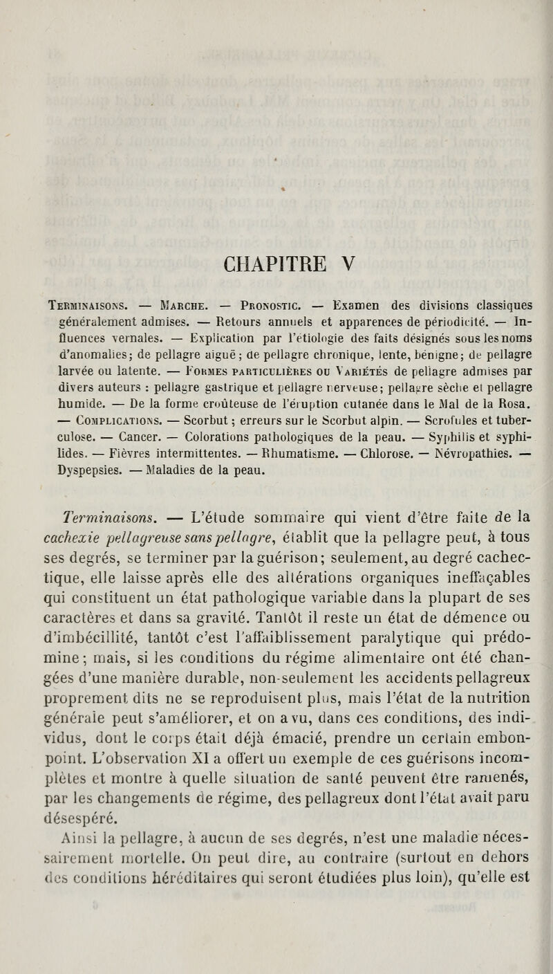 Terminaisons. — Marche. — Pronostic. — Examen des divisions classiques généralement admises. — Retours annuels et apparences de périodicité. — In- fluences yernales. — Explication par l'étiolngie des faits désignés sous les noms d'anomalies; de pellagre aiguë; de pellagre chronique, lente, bénigne; de pellagre larvée ou latente. — Formes particulières ou Variétés de pellagre admises par divers auteurs : pellagre gastrique et pellagre nerveuse; pellagre sèche et pellagre humide. — De la forme croûteuse de l'éruption cutanée dans le Mal de la Rosa. — Complications. — Scorbut ; erreurs sur le Scorbut alpin. — Scrofules et tuber- culose. — Cancer. — Colorations pathologiques de la peau. — Syphilis et syphi- lides. — Fièvres intermittentes. — Rhumatisme. — Chlorose. — ISévropathies. — Dyspepsies. — Maladies de la peau. Terminaisons. — L'étude sommaire qui vient d'être faite de la cachexie pellagreuse sans pellagre, élablit que la pellagre peut, à tous ses degrés, se terminer par laguérison; seulement, au degré cachec- tique, elle laisse après elle des altérations organiques ineffaçables qui constituent un état pathologique variable dans la plupart de ses caractères et dans sa gravité. Tantôt il reste un état de démence ou d'imbécillité, tantôt c'est l'affaiblissement paralytique qui prédo- mine; mais, si les conditions du régime alimentaire ont été chan- gées d'une manière durable, non-seulement les accidents pellagreux proprement dits ne se reproduisent plus, mais l'état de la nutrition générale peut s'améliorer, et on a vu, dans ces conditions, des indi- vidus, dont le corps était déjà émacié, prendre un certain embon- point. L'observation XI a offert un exemple de ces guérisons incom- plètes et montre à quelle situation de santé peuvent être ramenés, par les changements de régime, des pellagreux dont l'état avait paru désespéré. Ainsi la pellagre, à aucun de ses degrés, n'est une maladie néces- sairement mortelle. On peut dire, au contraire (surtout en dehors des conditions héréditaires qui seront étudiées plus loin), qu'elle est