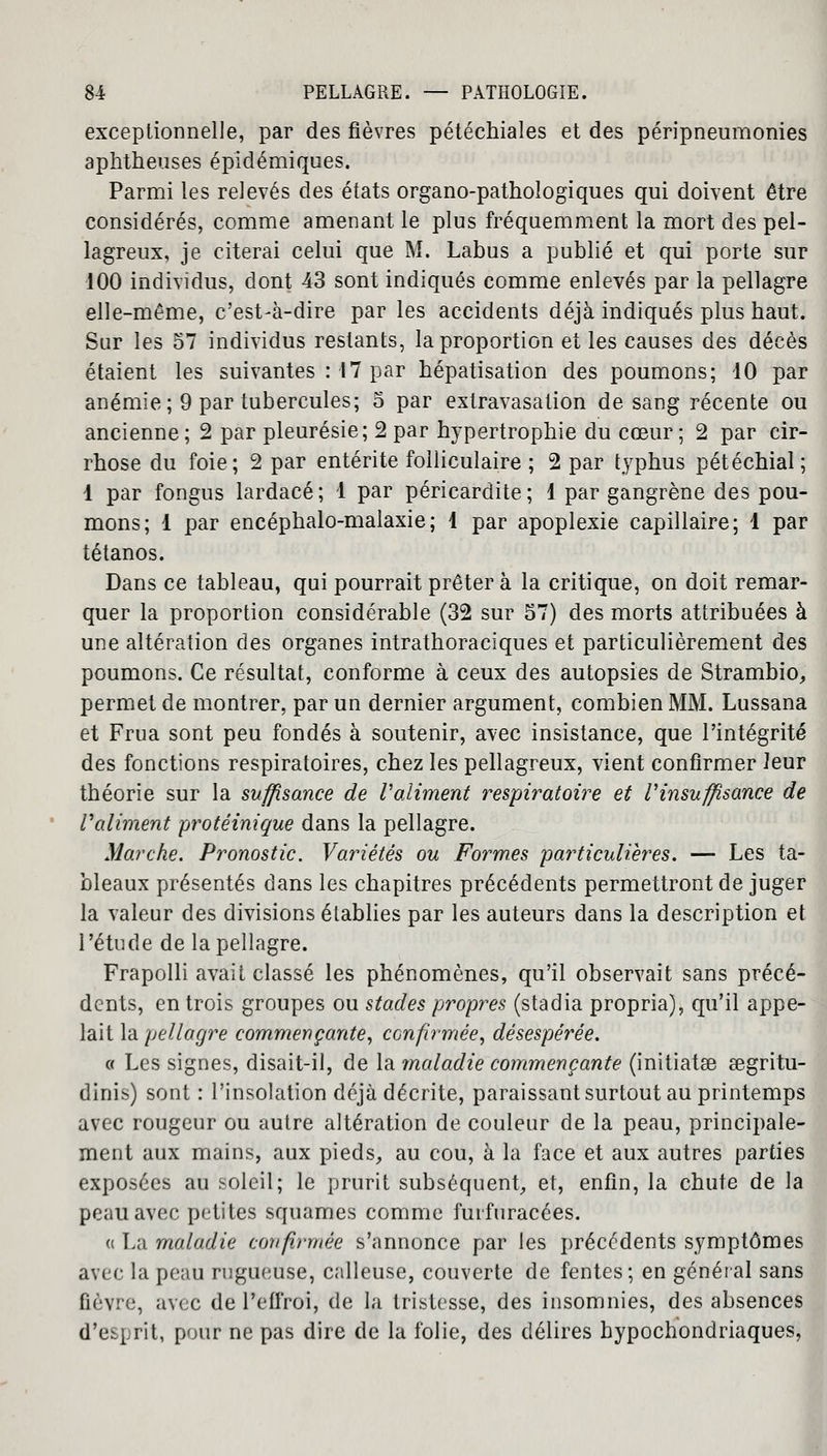 exceptionnelle, par des fièvres pétéchiales et des péripneumonies aphtheuses épidémiques. Parmi les relevés des états organo-pathologiques qui doivent être considérés, comme amenant le plus fréquemment la mort des pel- lagreux, je citerai celui que M. Labus a publié et qui porte sur 100 individus, dont 43 sont indiqués comme enlevés par la pellagre elle-même, c'est-à-dire par les accidents déjà indiqués plus haut. Sur les 57 individus restants, la proportion et les causes des décès étaient les suivantes : 17 par hépatisation des poumons; 10 par anémie; 9 par tubercules; 5 par extravasation de sang récente ou ancienne ; 2 par pleurésie; 2 par hypertrophie du cœur ; 2 par cir- rhose du foie; 2 par entérite folliculaire ; 2 par typhus pétéchial; 1 par fongus lardacé; 1 par péricardite; 1 par gangrène des pou- mons; 1 par encéphalo-malaxie; 1 par apoplexie capillaire; 1 par tétanos. Dans ce tableau, qui pourrait prêter à la critique, on doit remar- quer la proportion considérable (32 sur 57) des morts attribuées à une altération des organes intrathoraciques et particulièrement des poumons. Ce résultat, conforme à ceux des autopsies de Strambio, permet de montrer, par un dernier argument, combien MM. Lussana et Frua sont peu fondés à soutenir, avec insistance, que l'intégrité des fonctions respiratoires, chez les pellagreux, vient confirmer leur théorie sur la suffisance de Valiment respiratoire et l'insuffisance de raliment protéinique dans la pellagre. Marche. Pronostic. Variétés ou Formes 'particulières. — Les ta- bleaux présentés dans les chapitres précédents permettront de juger la valeur des divisions établies par les auteurs dans la description et l'étude de la pellagre. Frapolli avait classé les phénomènes, qu'il observait sans précé- dents, en trois groupes ou stades propres (stadia propria), qu'il appe- lait la pellagre commençante, confirmée, désespérée. « Les signes, disait-il, de la maladie commençante (initiâtes eegritu- dinis) sont : l'insolation déjà décrite, paraissant surtout au printemps avec rougeur ou autre altération de couleur de la peau, principale- ment aux mains, aux pieds, au cou, à la face et aux autres parties exposées au soleil; le prurit subséquent, et, enfin, la chute de la peau avec petites squames comme fuifuracées. a L;i maladie confirmée s'annonce par les précédents symptômes avec la peau rugueuse, calleuse, couverte de fentes; en général sans fièvre, avec de l'efi'roi, de la tristesse, des insomnies, des absences d'esprit, pour ne pas dire de la folie, des délires bypochondriaques,