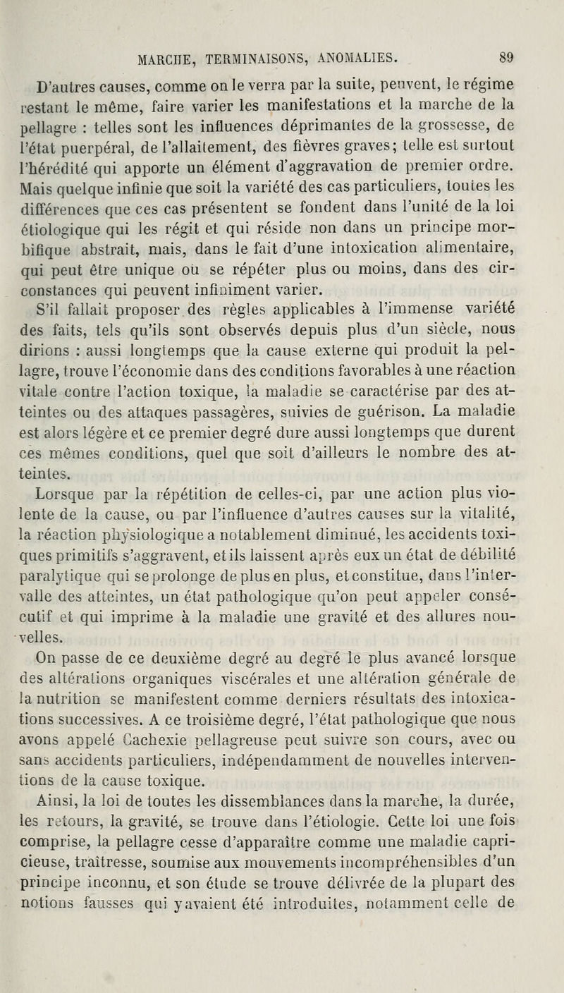 D'autres causes, comme on le verra par la suite, peuvent, le régime restant le même, faire varier les manifestations et la marche de la pellagre : telles sont les influences déprimantes de la grossesse, de l'état puerpéral, de l'allaitement, des fièvres graves; telle est surtout l'hérédité qui apporte un élément d'aggravation de premier ordre. Mais quelque infinie que soit la variété des cas particuliers, toutes les différences que ces cas présentent se fondent dans l'unité de la loi étiologique qui les régit et qui réside non dans un principe mor- hifique abstrait, mais, dans le fait d'une intoxication alimentaire, qui peut être unique où se répéter plus ou moins, dans des cir- constances qui peuvent infiniment varier. S'il fallait proposer des règles applicables à l'immense variété des faits, tels qu'ils sont observés depuis plus d'un siècle, nous dirions : aussi longtemps que la cause externe qui produit la pel- lagre, trouve l'économie dans des conditions favorables à une réaction vitale contre l'action toxique, la maladie se caractérise par des at- teintes ou des attaques passagères, suivies de guérison. La maladie est alors légère et ce premier degré dure aussi longtemps que durent ces mêmes conditions, quel que soit d'ailleurs le nombre des at- teintes. Lorsque par la répétition de celles-ci, par une action plus vio- lente de la cause, ou par l'influence d'autres causes sur la vitalité, la réaction physiologique a notablement diminué, les accidents toxi- ques primitifs s'aggravent, et ils laissent après eux un état de débilité paralytique qui se prolonge de plus en plus, etconstitue, dans l'inter- valle des atteintes, un état pathologique qu'on peut appeler consé- cutif et qui imprime à la maladie une gravité et des allures nou- velles. On passe de ce deuxième degré au degré le plus avancé lorsque des altérations organiques viscérales et une altération générale de la nutrition se manifestent comme derniers résultats des intoxica- tions successives. A ce troisième degré, l'état pathologique que nous avons appelé Cachexie pellagreuse peut suivre son cours, avec ou sans accidents particuliers, indépendamment de nouvelles interven- tions de la cause toxique. Ainsi, la loi de toutes les dissemblances dans la marche, la durée, les retours, la gravité, se trouve dans l'étiologie. Cette loi une fois comprise, la pellagre cesse d'apparaître comme une maladie capri- cieuse, traîtresse, soumise aux mouvements incompréhensibles d'un principe inconnu, et son étude se trouve délivrée de la plupart des notions fausses qui y avaient été introduites, notamment celle de