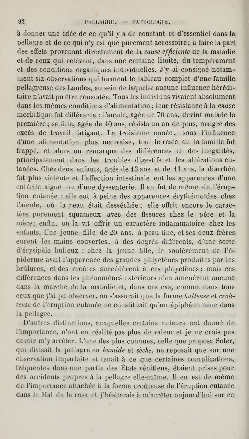 à donner une idée de ce qu'il y a de constant et d'essentiel dans la pellagre et de ce qui n'y est que purement accessoire ; à faire la part des effets provenant directement de la cause efficiente de la maladie et de ceux qui relèvent, dans une certaine limite, du tempérament et des conditions organiques individuelles. J'y ai consigné notam- ment six observations qui forment le tableau complet d'une famille pellagreuse des Landes, au sein de laquelle aucune influence hérédi- taire n'avait pu être constatée. Tous les individus vivaient absolument dans les mêmes conditions d'alimentation ; leur résistance à la cause morbifique fut différente : l'aïeule, âgée de 70 ans, devint malade la première ; sa fille, âgée de 40 ans, résista un an de plus, malgré des excès de travail fatigant. La troisième année, sous l'influence d'une alimentation plus mauvaise, tout le reste de la famille fut frappé, et alors on remarqua des différences et des inégalités, principalement dans les troubles digestifs et les altérations cu- tanées. Chez deux enfants, âgés de 13 ans et de 11 ans, la diarrhée fut plus violente et l'affection intestinale eut les apparences d'une entérite aiguë ou d'une dyssenterie. Il en fut de même de l'érup- tion cutanée : elle eut à peine des apparences érythémoïdes chez l'aïeule, où la peau était desséchée; elle offrit encore le carac- tère purement squameux avec des fissures chez le père et la mère; enfin, on la vit offrir un caractère inflammatoire chez les enfants. Une jeune fille de 20 ans, à peau fine, et ses deux frères eurent les mains couvertes, à des degrés différents, d'une sorte d'érysipèle huileux : chez la jeune fille, le soulèvement de l'é- piderme avait l'apparence des grandes phlyctènes produites par les brûlures, et des croûtes succédèrent à ces phlyctènes ; mais ces différences dans les phénomènes extérieurs n'en amenèrent aucune dans la marche de la maladie et, dans ces cas, comme dans tous ceux que j'ai pu observer, on s'assurait que la forme huileuse et croû- teuse de l'éruption cutanée ne constituait qu'un épiphénomène dans la pellagre. D'autres distinctions, auxquelles certains auteurs ont donné de l'importance, n'ont en réalité pas plus de valeur et je ne crois pas devoir m'y arrêter. L'une des plus connues, celle que proposa Soler, qui divisait la pellagre en humide et sèche, ne reposait que sur une observation imparfaite et tenait à ce que certaines complications, fréquentes dans une partie des États vénitiens, étaient prises pour des accidents propres à la pellagre elle-même. Il en est de même de l'importance attachée à la forme croûteuse de l'éruption cutanée dans le Mal de la rosa et j'hésiterais à m'arrêter aujourd'hui sur ce