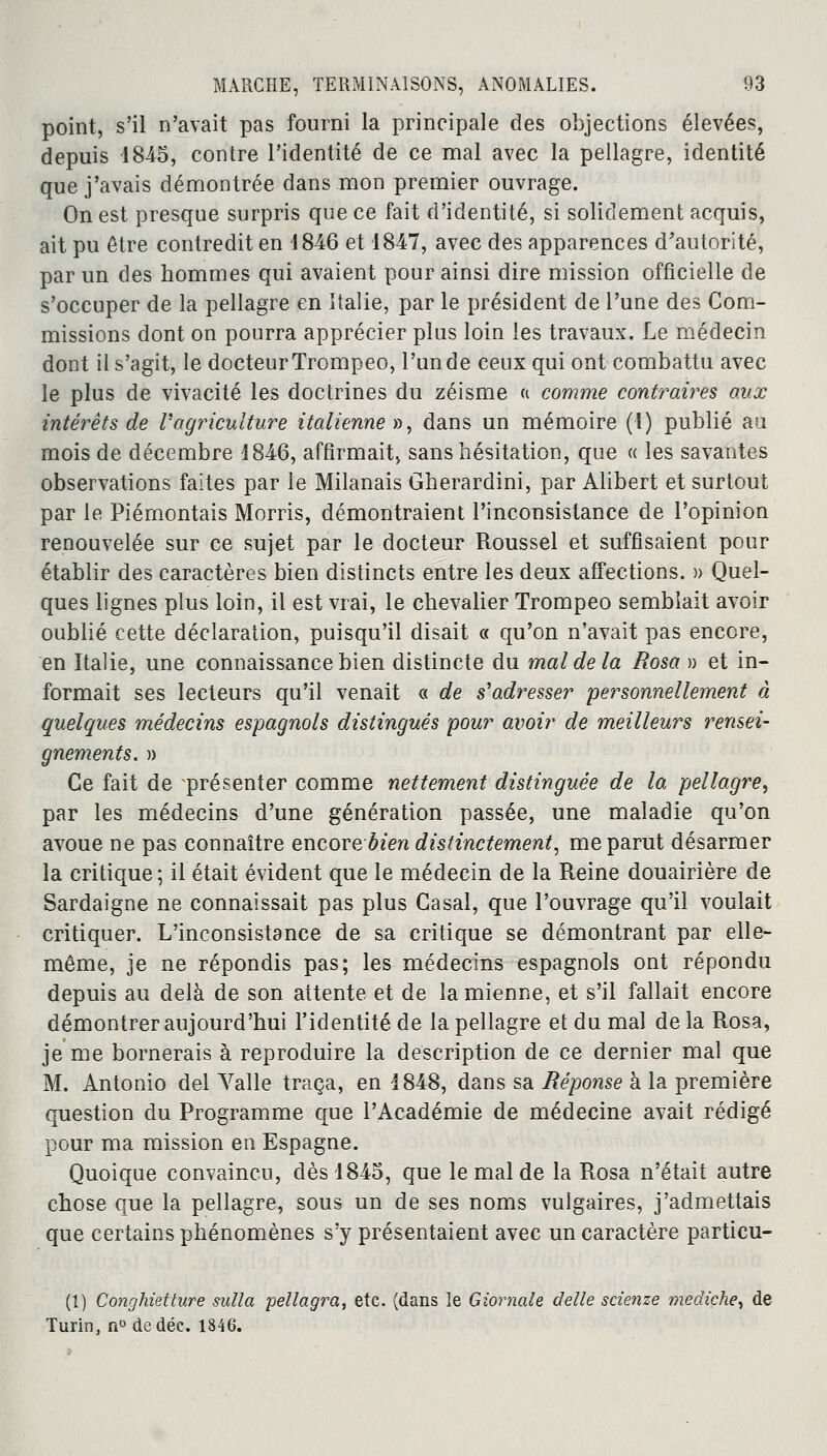 point, s'il n'avait pas fourni la principale des objections élevées, depuis 1845, contre l'identité de ce mal avec la pellagre, identité que j'avais démontrée dans mon premier ouvrage. On est presque surpris que ce fait d'identité, si solidement acquis, ait pu être contredit en 4 846 et 1847, avec des apparences d'autorité, par un des hommes qui avaient pour ainsi dire mission officielle de s'occuper de la pellagre en Italie, par le président de l'une des Com- missions dont on pourra apprécier plus loin les travaux. Le médecin dont il s'agit, le docteur Trompeo, l'un de ceux qui ont combattu avec le plus de vivacité les doctrines du zéisme « comme contraires aux intérêts de Vagriculture italienne », dans un mémoire (1) publié au mois de décembre 1846, affirmait, sans hésitation, que « les savantes observations faites par le Milanais Gherardini, par Alibert et surtout par le Piémontais Morris, démontraient l'inconsistance de l'opinion renouvelée sur ce sujet par le docteur Roussel et suffisaient pour établir des caractères bien distincts entre les deux affections. » Quel- ques lignes plus loin, il est vrai, le chevalier Trompeo semblait avoir oublié cette déclaration, puisqu'il disait « qu'on n'avait pas encore, en Italie, une connaissance bien distincte du mal de la Rosa » et in- formait ses lecteurs qu'il venait « de s'adresser personnellement à quelques médecins espagnols distingués pour avoir de meilleurs rensei- gnements. » Ce fait de présenter comme nettement distinguée de la pellagre, par les médecins d'une génération passée, une maladie qu'on avoue ne pas connaître encore bien distinctement, me parut désarmer la critique ; il était évident que le médecin de la Reine douairière de Sardaigne ne connaissait pas plus Casai, que l'ouvrage qu'il voulait critiquer. L'inconsistance de sa critique se démontrant par elle- même, je ne répondis pas; les médecins espagnols ont répondu depuis au delà de son attente et de la mienne, et s'il fallait encore démontrer aujourd'hui l'identité de la pellagre et du mal de la Rosa, je me bornerais à reproduire la description de ce dernier mal que M. Antonio del Valle traça, en 1848, dans sa Réponse à la première question du Programme que l'Académie de médecine avait rédigé pour ma mission en Espagne. Quoique convaincu, dès 1845, que le mal de la Rosa n'était autre chose que la pellagre, sous un de ses noms vulgaires, j'admettais que certains phénomènes s'y présentaient avec un caractère particu- (1) Conghietture sulla peliagra, etc. (dans le Giornale délie scienze mediçhe, de Turin, ri°dedéc. 1846.