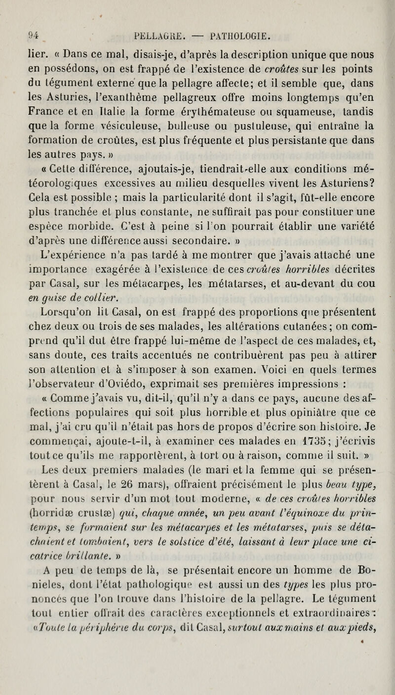 lier. « Dans ce mal, disais-je, d'après la description unique que nous en possédons, on est frappé de l'existence de croûtes sur les points du tégument externe que la pellagre affecte; et il semble que, dans les Asturies, l'exanthème pellagreux offre moins longtemps qu'en France et en Italie la forme érylhémateuse ou squameuse, tandis que la forme vésiculeuse, bulleuse ou pustuleuse, qui entraîne la formation de croûtes, est plus fréquente et plus persistante que dans les autres pays. » « Cette différence, ajoutais-je, tiendrait^elle aux conditions mé- téorologiques excessives au milieu desquelles vivent les Asturiens? Gela est possible ; mais la particularité dont il s'agit, fût-elle encore- plus tranchée et plus constante, ne suffirait pas pour constituer une espèce morbide. C'est à peine si Ton pourrait établir une variété d'après une différence aussi secondaire. » L'expérience n'a pas tardé à me montrer que j'avais attaché une importance exagérée à i'existence de ces ajoutes horribles décrites par Casai, sur les métacarpes, les métatarses, et au-devant du cou en guise de collier. Lorsqu'on lit Casai, on est frappé des proportions qne présentent chez deux ou trois de ses malades, les altérations cutanées ; on com- prend qu'il dut être frappé lui-même de l'aspect de ces malades, et, sans doute, ces traits accentués ne contribuèrent pas peu à attirer son attention et à s'imposer à son examen. Voici en quels termes l'observateur d'Oviédo, exprimait ses premières impressions : « Comme j'avais vu, dit-il, qu'il n'y a dans ce pays, aucune des af- fections populaires qui soit plus horrible et plus opiniâtre que ce mal, j'ai cru qu'il n'était pas hors de propos d'écrire son histoire. Je commençai, ajoute-t-il, à examiner ces malades en 1735; j'écrivis tout ce qu'ils me rapportèrent, à tort ou à raison, comme il suit. » Les deux premiers malades (le mari et la femme qui se présen- tèrent à Casa!, le 26 mars), offraient précisément le plus beau type, pour nous servir d'un mot tout moderne, « de ces croules horribles (horridae crustse) qui, chaque année, un peu avant l'équinoxe du prin- temps, se formaient sur les métacarpes et les métatarses, puis se déta- chaient et tombaient, vers le solstice d'été, laissant à leur place une ci- catrice brillante. » A peu de temps de là, se présentait encore un homme de Bo- nieles, dont l'état pathologique est aussi un des types les plus pro- noncés que l'on trouve dans l'histoire de la pellagre. Le tégument tout entier offrait des caractères exceptionnels et extraordinaires: «Toute la périphérie du corps, dit Casai, surtout aux mains et aux pieds,