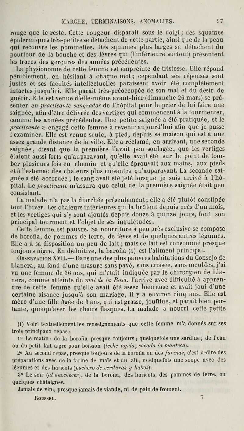 rouge que le reste. Cette rougeur disparaît sous le doigt; des squames épidermiques très-petites se détachent de cette partie, ainsi que de la peau qui recouvre les pommettes. Des squames plus larges se détachent du pourtour de la bouche et des lèvres qui (l'inférieure surtout) présentent les traces des gerçures des années précédentes. La physionomie de cette femme est empreinte de tristesse. Elle répond péniblement, en hésitant à chaque mot ; cependant ses réponses sont justes et ses facultés intellectuelles paraissent avoir été complètement intactes jusqu'ici. Elle paraît très-préoccupée de son mal et du désir de guérir. Elle est venue d'elle-même avant-hier (dimanche 26 mars) se pré- senter au practicante sangrador de l'hôpital pour le prier de lui faire une saignée., afin d'être délivrée des vertiges qui commencent à la tourmenter, comme les années précédentes. Une petite saignée a été pratiquée, et le practicante a engagé cette femme à revenir aujourd'hui afin que je pusse l'examiner. Elle est venue seule, à pied, depuis sa maison qui est à une assez grande distance de la ville. Elle a réclamé, en arrivant, une seconde saignée, disant que la première l'avait peu soulagée, que les vertiges étaient aussi forts qu'auparavant, qu'elle avait été sur le point de tom- ber plusieurs fois en chemin et qu'elle éprouvait aux mains, aux pieds et à l'estomac des. chaleurs plus cuisantes qu'auparavant. La seconde sai- gnée a été accordée ; le sang avait été jeté lorsque je suis arrivé à l'hô- pital. Le practicante m'assura que celui de la première saignée était peu consistant. La malade n'a pas la diarrhée présentement; elle a été plutôt constipée tout l'hiver Les chaleurs intérieures qui la brûlent depuis près d'un mois, et les vertiges qui s'y sont ajoutés depuis douze à quinze jours, font son principal tourment et l'objet de ses inquiétudes. Cette femme, est pauvre. Sa nourriture à peu près exclusive se compose de borona, de pommes de terre, de fèves et de quelques autres légumes. EUe a à sa disposition un peu de lait ; mais ce lait est consommé presque toujours aigre. En définitive, la barona (t) est l'aliment principal. Observation XVII.— Dans une des plus pauvres habitations du Consejo de Llanera, au fond d'une masure sans pavé, sans croisée, sans meubles, j'ai vu une femme de 36 ans, qui m'était indiquée par le chirurgien de Lla- nera, comme atteinte du mal de la Rosa. J'arrive avec difficulté à appren- dre de cette femme qu'elle avait été assez heureuse et avait joui d'une certaine aisance jusqu'à son mariage, il y a environ cinq ans. Elle est mère d'une fille âgée de 3 ans, qui est grasse, joufflue, et paraît bien por- tante, quoiqu'avec les chairs flasques. La malade a nourri cette petite (1) Voici textuellement les renseignements que cette femme m'a donnés sur ses trois principaux repas : 1° Le matin: de la borona presque toujours; quelquefois une sardine; de l'eau ou du petit-lait aigre pour boisson {lèche agria, sacada la manteca). 2° Au second repas, presque toujours de la borona ou des farinas, c'est-à-dire des préparations avec de la farine de maïs et du lait, quelquefois une soupe avec des légumes et des haricots [puchero de verduras y habos). 3° Le soir (al anochecer), de la borona, des haricots, des pommes de terre, ou quelques châtaignes. Jamais de vin; presque jamais de viande, ni de pain de froment. Roussel. 7