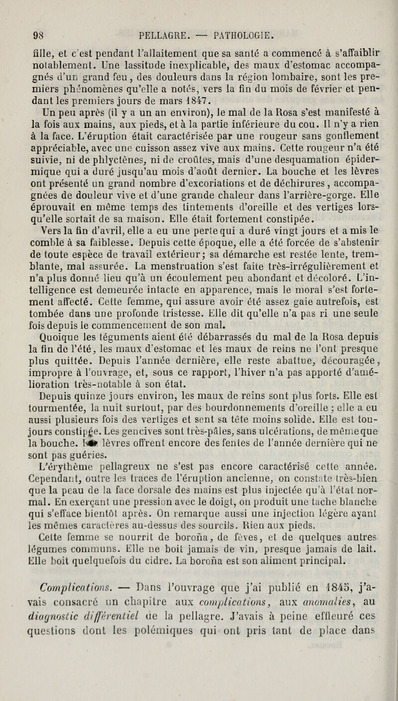 fille, et c'est pendant l'allaitement que sa santé a commencé à s'affaiblir notablement. Une lassitude inexplicable, des maux d'estomac accompa- gnés d'un grand feu, des douleurs dans la région lombaire, sont les pre- miers phénomènes qu'elle a notés, vers la fin du mois de février et pen- dant les premiers jours de mars 1847. Un peu après (il y a un an environ), le mal de la Rosa s'est manifesté à la fois aux mains, aux pieds, et à la partie inférieure du cou. Il n'y a rien à la face. L'éruption était caractérisée par une rougeur sans gonflement appréciable, avec une cuisson assez vive aux mains. Cette rougeur n'a été suivie, ni de phlyctènes, ni de croûtes, mais d'une desquamation épider- mique qui a duré jusqu'au mois d'août dernier. La bouche et les lèvres ont présenté un grand nombre d'excoriations et de déchirures, accompa- gnées de douleur vive et d'une grande chaleur dans l'arrière-gorge. Elle éprouvait en même temps des tintements d'oreille et des vertiges lors- qu'elle sortait de sa maison. Elle était fortement constipée. Vers la fin d'avril, elle a eu une perte qui a duré vingt jours et a mis le comble à sa faiblesse. Depuis cette époque, elle a été forcée de s'abstenir de toute espèce de travail extérieur; sa démarche est restée lente, trem- blante, mal assurée. La menstruation s'est faite très-irrégulièrement et n'a plus donné lieu qu'à un écoulement peu abondant et décoloré. L'in- telligence est demeurée intacte en apparence, mais le moral s'est forte- ment affecté. Cette femme, qui assure avoir été assez gaie autrefois, est tombée dans une profonde tristesse. Elle dit qu'elle n'a pas ri une seule fois depuis le commencement de son mal. Quoique les téguments aient été débarrassés du mal de la Rosa depuis la fin de l'été, les maux d'estomac et les maux de reins ne l'ont presque plus quittée. Depuis l'année dernière, elle reste abattue, découragée, impropre à l'ouvrage, et, sous ce rapport, l'hiver n'a pas apporté d'amé- lioration très-notable à son état. Depuis quinze jours environ, les maux de reins sont plus forts. Elle est tourmentée, la nuit surtout, par des bourdonnements d'oreille ; elle a eu aussi plusieurs fois des vertiges et sent sa tête moins solide. Elle est tou- jours constipée. Les gencives sont très-pâles, sans ulcérations, demêmeque la bouche. litife lèvres offrent encore des fentes de l'année dernière qui ne sont pas guéries. L'érythème pellagreux ne s'est pas encore caractérisé cette année. Cependant, outre les traces de l'éruption ancienne, on constate très-bien que la peau de la face dorsale des mains est plus injectée qu'à l'état nor- mal. En exerçant une pression avec le doigt, on produit une tache blanche qui s'efface bientôt après. On remarque aussi une injection légère ayant les mêmes caractères au-dessus des sourcils. Rien aux pieds. Cette femme se nourrit de borona, de fèves, et de quelques autres légumes communs. Elle ne boit jamais de vin, presque jamais de lait. Elle boit quelquefois du cidre. La boroha est son aliment principal. Complications. — Dans l'ouvrage que j'ai publié en S845, j'a- vais consacré un chapitre aux complications, aux anomalies, au diagnostic différentiel ue la pellagre. J'avais à peine effleuré ces questions dont les polémiques qui ont pris tant de place dans