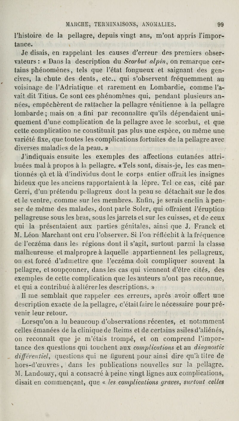 l'histoire de la pellagre, depuis vingt ans, m'ont appris l'impor- tance. Je disais, en rappelant les causes d'erreur des premiers obser- vateurs : « Dans la description du Scorbut alpin, on remarque cer- tains phénomènes, tels que l'état fongueux et saignant des gen- cives, la chute des dents, etc., qui s'observent fréquemment au voisinage de l'Adriatique et rarement en Lombardie, comme l'a- vait dit ïitius. Ce sont ces phénomènes qui, pendant plusieurs an- nées, empêchèrent de rattacher la pellagre vénitienne à la pellagre lombarde ; mais on a fini par reconnaître qu'ils dépendaient uni- quement d'une complication de la pellagre avec le scorbut, et que cette complication ne constituait pas plus une espèce, ou même une variété fixe, que toutes les complications fortuites de la pellagre avec diverses maladies de la peau. » J'indiquais ensuite les exemples des affections cutanées attri- buées mal à propos à la pellagre. «Tels sont, disais-je, les cas men- tionnés çà et là d'individus dont le corps entier offrait les insignes hideux que les anciens rapportaient à la lèpre. Tel ce cas, cité par Cerri, d'un prétendu peilagreux dont la peau se détachait sur le dos et le ventre, comme sur les membres. Enfin, je serais enclin à pen- ser de même des malades, dont parle Soler, qui offraient l'éruption pellagreuse sous les bras, sous les jarrets et sur les cuisses, et de ceux qui la présentaient aux parties génitales, ainsi que J. Franck et M. Léon Marchant ont cru l'observer. Si l'on réfléchit à la fréquence de l'eczéma dans les régions dont il s'agit, surtout parmi la classe malheureuse et malpropre à laquelle appartiennent les peilagreux, on est forcé d'admettre que l'eczéma doit compliquer souvent la pellagre, et soupçonner, dans les cas qui viennent d'être cités, des exemples de cette complication que les auteurs n'ont pas reconnue, et qui a contribué à altérer les descriptions. » Il me semblait que rappeler ces erreurs, après avoir offert une description exacte de la pellagre, c'était faire le nécessaire pour pré- venir leur retour. Lorsqu'on a lu beaucoup d'observations récentes, et notamment celles émanées de la clinique de Reims et de certains asiles d'aliénés, on reconnaît que je m'étais trompé, et on comprend l'impor- tance des questions qui touchent aux complications et au diagnostic différentiel, questions qui ne figurent pour ainsi dire qu'àtilre de hors-d'œuvres , dans les publications nouvelles sur la pellagre. M. Landouzy, qui a consacré à peine vingt lignes aux complications, disait en commençant, que « les complications graves, surtout celles