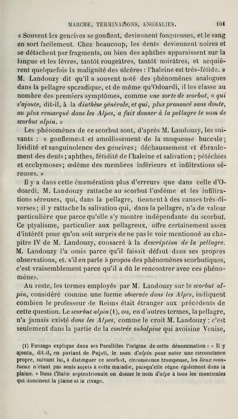 « Souvent les gencives se gonflent, deviennent fongueuses, et le sang en sort facilement. Chez beaucoup, les dents deviennent noires et se détachent par fragments, ou bien des aphthes apparaissent sur la langue et les lèvres, tantôt rougeâtres, tantôt noirâtres, et acquiè- rent quelquefois la malignité des ulcères: l'haleine est très-fétide. » M. Landouzy dit qu'il a souvent noté des phénomènes analogues dans la pellagre sporadique, et de même qu'Odoardi, il les classe au nombre des premiers symptômes, comme une sorte de scorbut, « qui s'ajoute, dit-il, à la diathèse générale, et qui, plus prononcé sans doute, ou plus remarqué dans les Alpes, a fait donner à la pellagre le nom de scorbut alpin. » Les phénomènes de ce scorbut sont, d'après M. Landouzy, les sui- vants : « gonflement et amollissement de la muqueuse buccale; lividité et sanguinolence des gencives; déchaussement et ébranle- ment des dents ; aphthes, fétidité de l'haleine et salivation ; pétéchies et ecchymoses; œdème des membres inférieurs et infiltrations sé- reuses. » Il y a dans cette énumération plus d'erreurs que dans celle d'O- doardi. M. Landouzy rattache au scorbut l'œdème et les infiltra- tions séreuses, qui, dans la pellagre, tiennent à des causes très-di- verses ; il y rattache la salivation qui, dans la pellagre, n'a de valeur particulière que parce qu'elle s'y montre indépendante du scorbut. Ce ptyalisme, particulier aux pellagreux, offre certainement assez d'intérêt pour qu'on soit surpris de ne pas le voir mentionné au cha- pitre IV de M. Landouzy, consacré à la description de la pellagre. M. Landouzy l'a omis parce qu'il faisait défaut dans ses propres observations, et, s'il en parle à propos des phénomènes scorbutiques, c'est vraisemblement parce qu'il a dû le rencontrer avec ces phéno- mènes. Au reste, les termes employés par M. Landouzy sur le scorbut al- pin, considéré comme une forme observée dans les Alpes, indiquent combien le professeur de Reims était étranger aux précédents de cette question. Le scorbut alpin (1 ), ou, en d'autres termes, la pellagre, n'a jamais existé dans les Alpes, comme le croit M. Landouzy : c'est seulement dans la partie de la contrée subalpine qui avoisine Venise, (1) Fanzago explique dans ses Parallèles l'origine de cette dénomination : « Il y ajouta, dit-il, en parlant de Pujati, le nom tfalpin pour noter une circonstance propre, suivant lui, à distinguer ce scorbut, circonstance trompeuse, les lieux mon- tueux n'étant pas seuls sujets à cette maladie, puisqu'elle règne également dans ia plaine» » Dans l'Italie septentrionale on donne le nom à'alpe à tous les monticules qui dominent la plaine et le rivage.