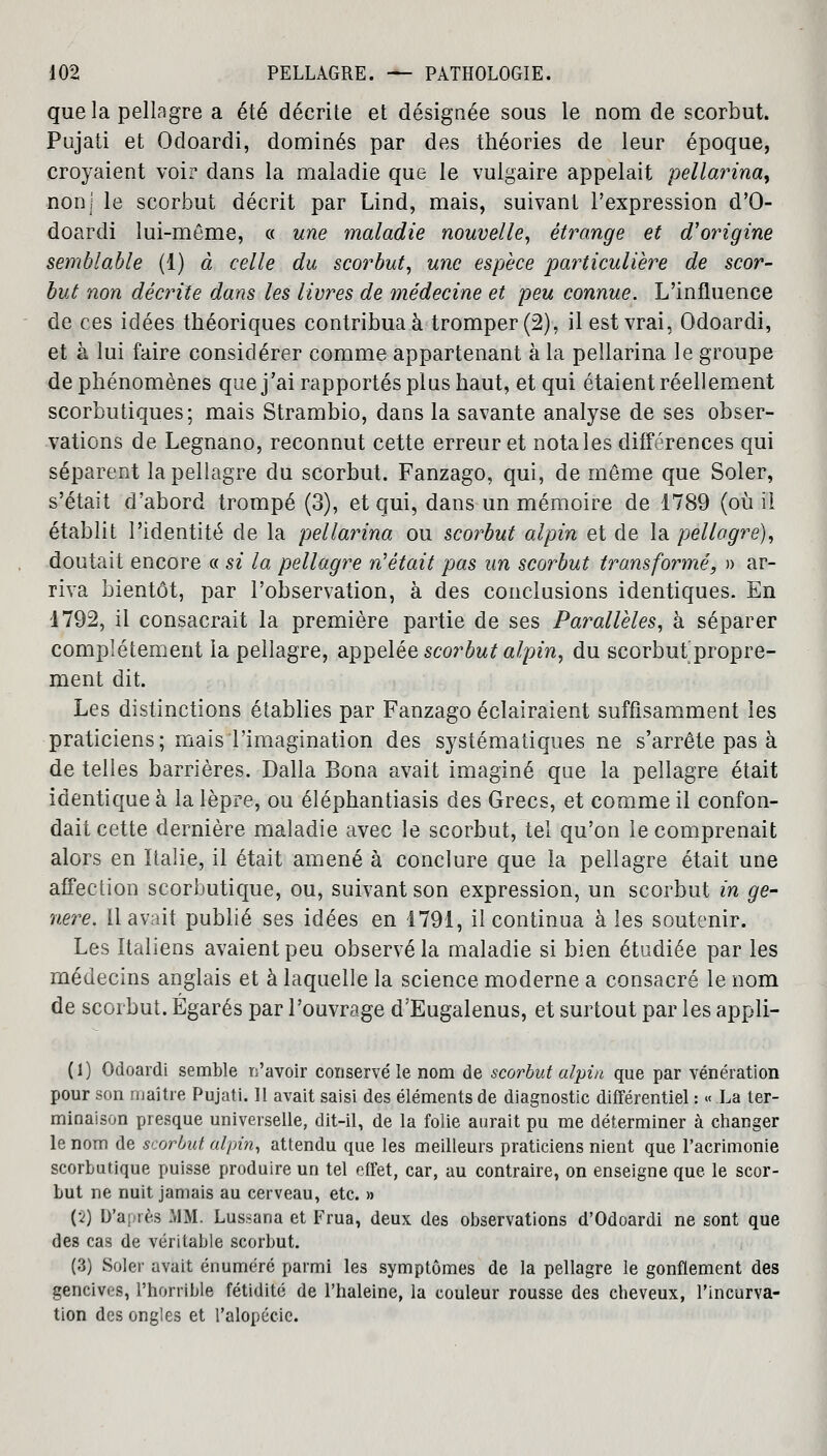 que la pellagre a été décrite et désignée sous le nom de scorbut. Pujati et Odoardi, dominés par des théories de leur époque, croyaient voir dans la maladie que le vulgaire appelait pellarina^ non! le scorbut décrit par Lind, mais, suivant l'expression d'Q- doardi lui-même, « une maladie nouvelle, étrange et d'origine semblable (1) à celle du scorbut, une espèce particulière de scor- but non décrite dans les livres de médecine et peu connue. L'influence de ces idées théoriques contribua à tromper (2), il est vrai, Odoardi, et à lui faire considérer comme appartenant à la pellarina le groupe de phénomènes que j'ai rapportés plus haut, et qui étaient réellement scorbutiques; mais Strambio, dans la savante analyse de ses obser- vations de Legnano, reconnut cette erreur et notales différences qui séparent la pellagre du scorbut. Fanzago, qui, de même que Soler, s'était d'abord trompé (3), et qui, dans un mémoire de 1789 (où il établit l'identité de la pellarina ou scorbut alpin et de la pellagre), doutait encore « si la pellagre n'était pas un scorbut transformé, » ar- riva bientôt, par l'observation, à des conclusions identiques. En 1792, il consacrait la première partie de ses Parallèles, à séparer complètement la pellagre, appelée scorbut alpin, du scorbut propre- ment dit. Les distinctions établies par Fanzago éclairaient suffisamment les praticiens; mais l'imagination des systématiques ne s'arrête pas à de telles barrières. Dalla Bona avait imaginé que la pellagre était identique à la lèpre, ou éléphantiasis des Grecs, et comme il confon- dait cette dernière maladie avec le scorbut, tel qu'on le comprenait alors en Italie, il était amené à conclure que la pellagre était une affection scorbutique, ou, suivant son expression, un scorbut in gé- nère. 11 avait publié ses idées en 1791, il continua à les soutenir. Les Italiens avaient peu observé la maladie si bien étudiée par les médecins anglais et à laquelle la science moderne a consacré le nom de scorbut. Égarés par l'ouvrage d'Eugalenus, et surtout par les appli- (1) Odoardi semble n'avoir conservé le nom de scorbut alpin que par vénération pour son maître Pujati. 11 avait saisi des éléments de diagnostic différentiel : « La ter- minaison presque universelle, dit-il, de la folie aurait pu me déterminer à changer le nom de scorbut alpin, attendu que les meilleurs praticiens nient que l'acrimonie scorbutique puisse produire un tel effet, car, au contraire, on enseigne que le scor- but ne nuit jamais au cerveau, etc. » (2) D'après MM. Lussana et Frua, deux des observations d'Odoardi ne sont que des cas de véritable scorbut. (3) Soler avait énuméré parmi les symptômes de la pellagre le gonflement des gencives, l'horrible fétidité de l'haleine, la couleur rousse des cbeveux, l'incurva- tion des ongles et l'alopécie.