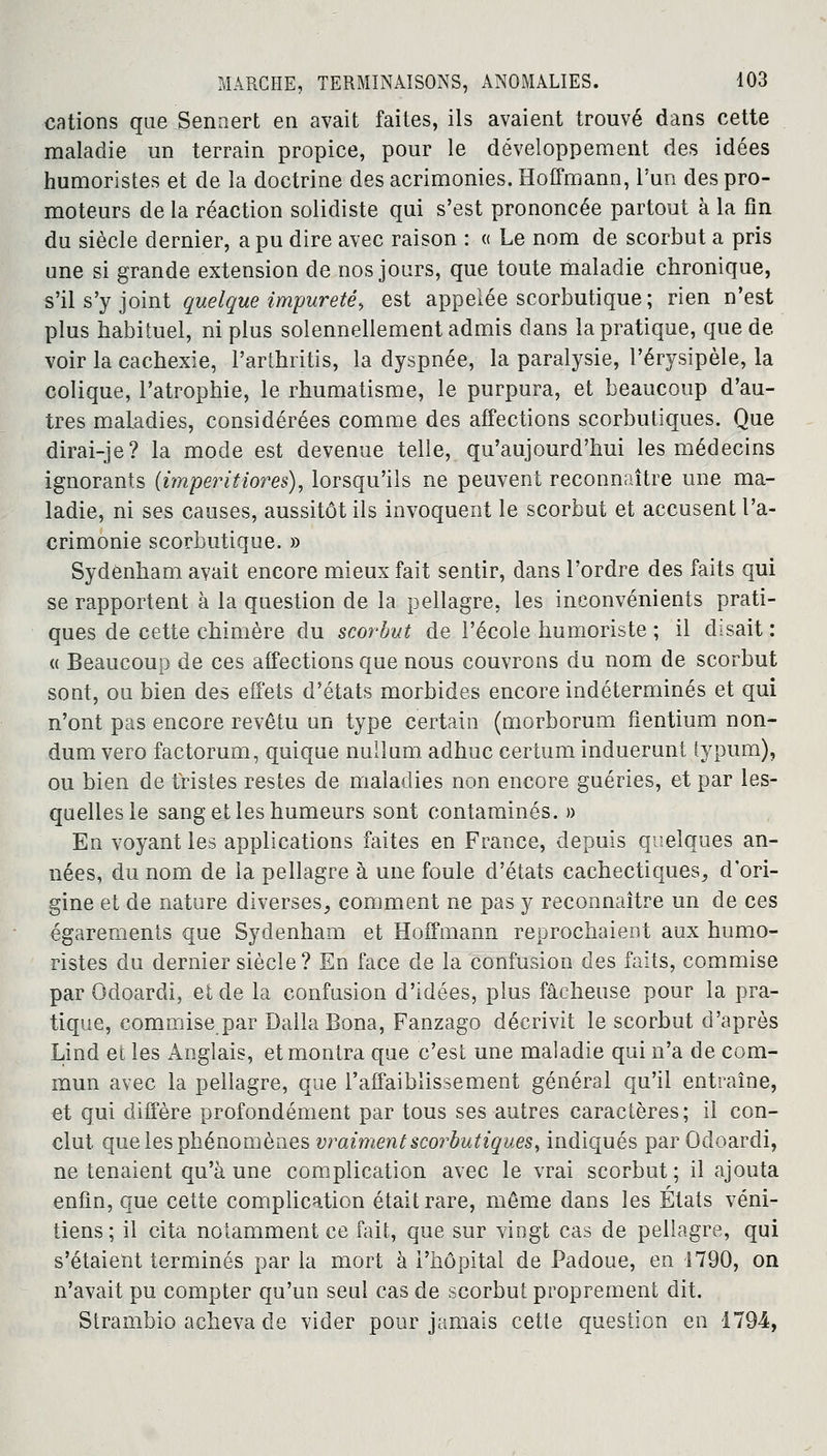 cations queJBennert en avait faites, ils avaient trouvé dans cette maladie un terrain propice, pour le développement des idées humoristes et de la doctrine des acrimonies. Hoffmann, l'un des pro- moteurs de la réaction solidiste qui s'est prononcée partout à la fin du siècle dernier, a pu dire avec raison : « Le nom de scorbut a pris une si grande extension de nos jours, que toute maladie chronique, s'il s'y joint quelque impureté, est appelée scorbutique; rien n'est plus habituel, ni plus solennellement admis dans la pratique, que de voir la cachexie, l'arthritis, la dyspnée, la paralysie, Pérysipèle, la colique, l'atrophie, le rhumatisme, le purpura, et beaucoup d'au- tres maladies, considérées comme des affections scorbutiques. Que dirai-je? la mode est devenue telle, qu'aujourd'hui les médecins ignorants (imperitiores), lorsqu'ils ne peuvent reconnaître une ma- ladie, ni ses causes, aussitôt ils invoquent le scorbut et accusent l'a- crimonie scorbutique. » Sydenham avait encore mieux fait sentir, dans l'ordre des faits qui se rapportent à la question de la pellagre, les inconvénients prati- ques de cette chimère du scorbut de l'école humoriste ; il disait : « Beaucoup de ces affections que nous couvrons du nom de scorbut sont, ou bien des effets d'états morbides encore indéterminés et qui n'ont pas encore revêtu un type certain (morborum fientium non- dum vero factorum, quique nullum adhuc certum induerunt lypum), ou bien de tristes restes de maladies non encore guéries, et par les- quelles le sang et les humeurs sont contaminés. » En voyant les applications faites en France, depuis quelques an- nées, du nom de la pellagre à une foule d'états cachectiques, d'ori- gine et de nature diverses, comment ne pas y reconnaître un de ces égarements que Sydenham et Hoffmann reprochaient aux humo- ristes du dernier siècle? En face de la confusion des faits, commise par Odoardi, et de la confusion d'idées, plus fâcheuse pour la pra- tique, commise par Dalla Bona, Fanzago décrivit le scorbut d'après Lind et les Anglais, et montra que c'est une maladie qui n'a de com- mun avec la pellagre, que l'affaiblissement général qu'il entraîne, et qui diffère profondément par tous ses autres caractères; il con- clut que les phénomènes vraiment scorbutiques, indiqués par Odoardi, ne tenaient qu'à une complication avec le vrai scorbut; il ajouta enfin, que cette complication était rare, même dans les États véni- tiens; il cita notamment ce fait, que sur vingt cas de pellagre, qui s'étaient terminés par la mort à l'hôpital de Padoue, en 1790, on n'avait pu compter qu'un seul cas de scorbut proprement dit. Strambio acheva de vider pour jamais cette question en 1794,