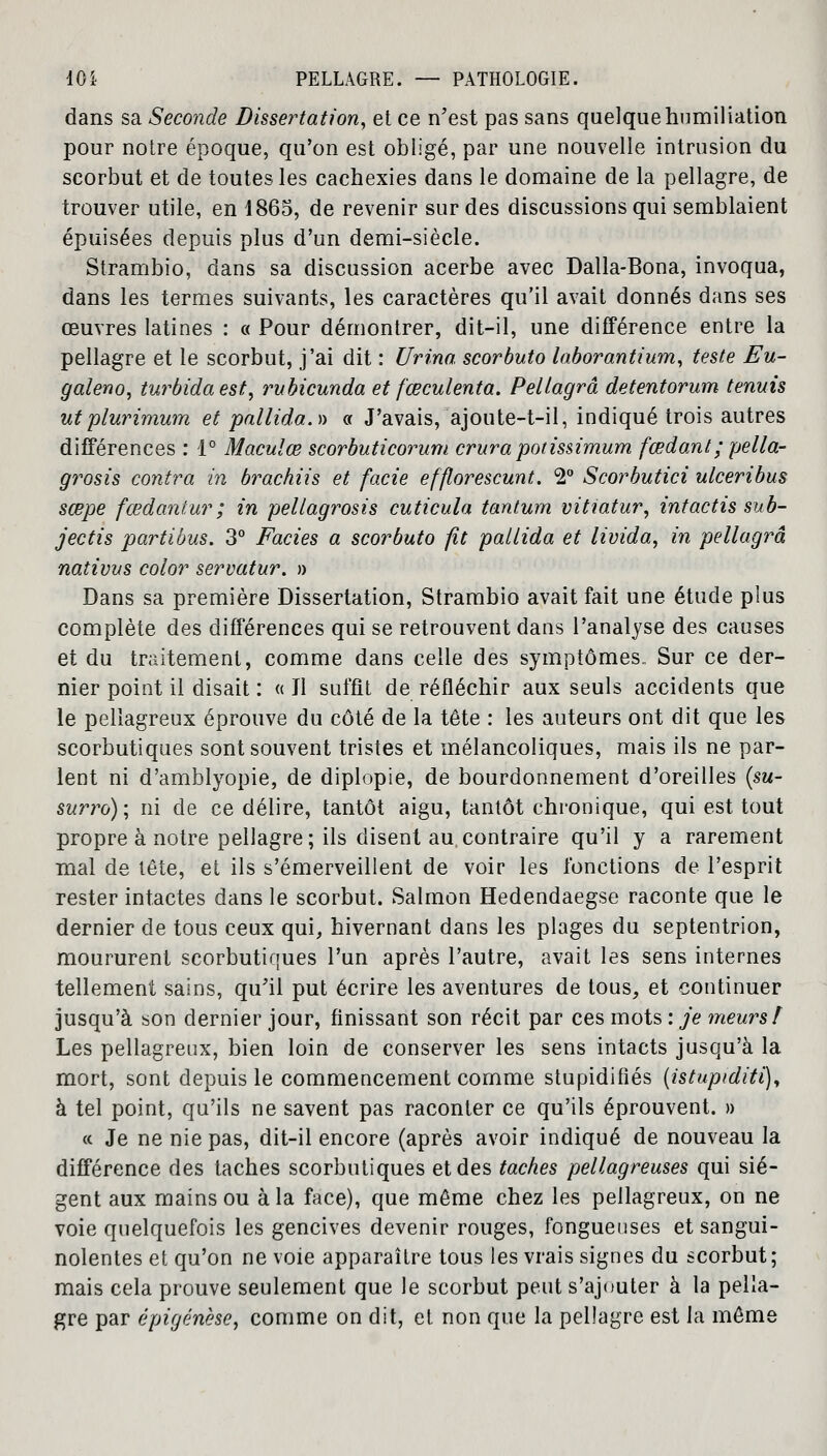 dans sa Seconde Dissertation, et ce n'est pas sans quelque humiliation pour notre époque, qu'on est obligé, par une nouvelle intrusion du scorbut et de toutes les cachexies dans le domaine de la pellagre, de trouver utile, en 1865, de revenir sur des discussions qui semblaient épuisées depuis plus d'un demi-siècle. Strambio, dans sa discussion acerbe avec Dalla-Bona, invoqua, dans les termes suivants, les caractères qu'il avait donnés dans ses œuvres latines : « Pour démontrer, dit-il, une différence entre la pellagre et le scorbut, j'ai dit : Urina scorbuto laborantium, teste Eu- galeno, turbidaest, rubicunda et fœ cul enta. Pellagrâ detentorum tenuis utplurimum et pallida.» « J'avais, ajoute-t-il, indiqué trois autres différences : 1° Maculœ scorbuticorum crura pot issimum fœdanl; pella- grosis contra in brachiis et facie efflorescunt. 2° Scorbutici ulceribus sœpe fœdantur ; in peliagrosis cuticula tantum vitiatur, intactis sub- jectis partibus. 3° Faciès a scorbuto fit pallida et livida, in pellagre nativus color servatur. » Dans sa première Dissertation, Strambio avait fait une étude plus complète des différences qui se retrouvent dans l'analyse des causes et du traitement, comme dans celle des symptômes. Sur ce der- nier point il disait : «Il suffit de réfléchir aux seuls accidents que le pellagreux éprouve du côté de la tête : les auteurs ont dit que les scorbutiques sont souvent tristes et mélancoliques, mais ils ne par- lent ni d'amblyopie, de diplopie, de bourdonnement d'oreilles (su- surro); ni de ce délire, tantôt aigu, tantôt chronique, qui est tout propre à notre pellagre; ils disent au,contraire qu'il y a rarement mal de tête, et ils s'émerveillent de voir les fonctions de l'esprit rester intactes dans le scorbut. Salmon Hedendaegse raconte que le dernier de tous ceux qui, hivernant dans les plages du septentrion, moururent scorbutiques l'un après l'autre, avait les sens internes tellement sains, qu'il put écrire les aventures de tous, et continuer jusqu'à son dernier jour, finissant son récit par ces mots : je meurs î Les pellagreux, bien loin de conserver les sens intacts jusqu'à la mort, sont depuis le commencement comme stupidifiés (istuptditi), à tel point, qu'ils ne savent pas raconter ce qu'ils éprouvent. » « Je ne nie pas, dit-il encore (après avoir indiqué de nouveau la différence des taches scorbutiques et des taches pellagreuses qui siè- gent aux mains ou à la face), que même chez les pellagreux, on ne voie quelquefois les gencives devenir rouges, fongueuses et sangui- nolentes et qu'on ne voie apparaître tous les vrais signes du scorbut; mais cela prouve seulement que le scorbut peut s'ajouter à la pella- gre par épigénèse, comme on dit, et non que la pellagre est la même