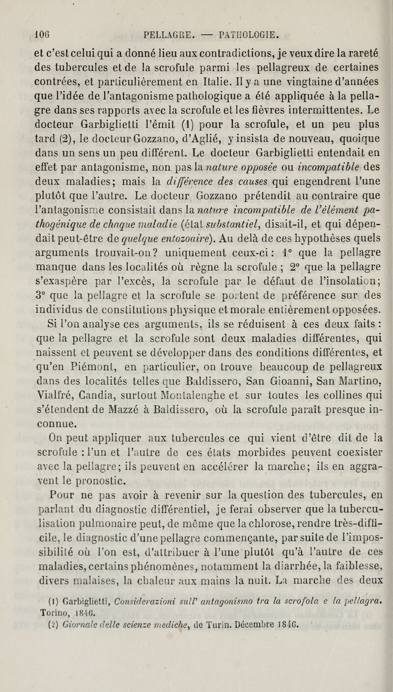 et c'est celui qui a donné lieu aux contradictions, je veux dire la rareté des tubercules et de la scrofule parmi les pellagreux de certaines contrées, et particulièrement en Italie. Il y a une vingtaine d'années que l'idée de l'antagonisme pathologique a été appliquée à la pella- gre dans ses rapports avec la scrofule et les fièvres intermittentes. Le docteur Garbiglietti l'émit (1) pour la scrofule, et un peu plus tard (2), le docteur Gozzano, d'Aglié, y insista de nouveau, quoique dans un sens un peu différent. Le docteur Garbiglietti entendait en effet par antagonisme, non pas la nature opposée ou incompatible des deux maladies; mais la différence des causes qui engendrent l'une plutôt que l'autre. Le docteur Gozzano prétendit au contraire que l'antagonisme consistait dans la nature incompatible de l'élément pa- thogénique de chaque maladie (état substantiel, disait-il, et qui dépen- dait peut-être de quelque entozoairé). Au delà de ces hypothèses quels arguments trouvait-on? uniquement ceux-ci: 1° que la pellagre manque dans les localités où règne la scrofule ; 2° que la pellagre s'exaspère par l'excès, la scrofule par le défaut de l'insolation; 3° que la pellagre et la scrofule se portent de préférence sur des individus de constitutions physique et morale entièrement opposées. Si l'on analyse ces arguments, ils se réduisent à ces deux faits : que la pellagre et la scrofule sont deux maladies différentes, qui naissent et peuvent se développer dans des conditions différentes, et qu'en Piémont, en particulier, on trouve beaucoup de pellagreux dans des localités telles que Baldissero, San Gioanni, San Martino, Vialfré, Candia, surtout Montalenghe et sur toutes les collines qui s'étendent de Mazzé à Baldissero, où la scrofule paraît presque in- connue. On peut appliquer aux tubercules ce qui vient d'être dit de la scrofule : l'un et l'autre de ces états morbides peuvent coexister avec la pellagre; ils peuvent en accélérer la marche; ils en aggra- vent le pronostic. Pour ne pas avoir à revenir sur la question des tubercules, en parlant du diagnostic différentiel, je ferai observer que latubercu- lisation pulmonaire peut, de môme que la chlorose, rendre très-diffi- cile, le diagnostic d'une pellagre commençante, par suite de l'impos- sibililé où l'on est, d'attribuer à l'une plutôt qu'à l'autre de ces maladies, certains phénomènes, notamment la diarrhée, la faiblesse, divers malaises, la chaleur aux mains la nuit. La marche des deux (1) Garbiglietti, Considevazioni sulV antagonisme) ira la scrofola e la pellagra. Torino, 1840. (2) Giornale délie scienze mediche, de Turin. Décembre 18IG.