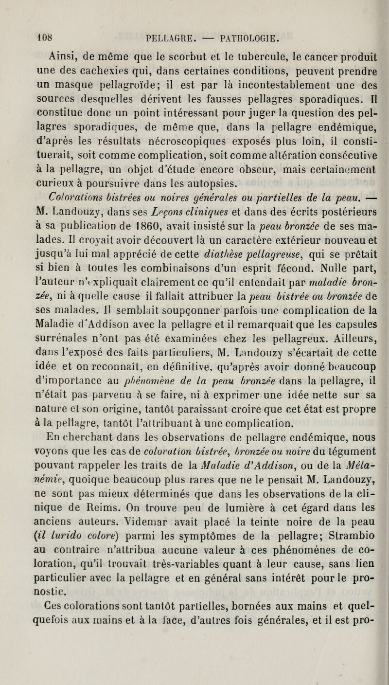 Ainsi, de même que le scorbut et le tubercule, le cancer produit une des cachexies qui, dans certaines conditions, peuvent prendre un masque pellagroïde; il est par là incontestablement une des sources desquelles dérivent les fausses pellagres sporadiques. Il constitue donc un point intéressant pour juger la question des pel- lagres sporadiques, de même que, dans la pellagre endémique, d'après les résultats nécroscopiques exposés plus loin, il consti- tuerait, soit comme complication, soit comme altération consécutive à la pellagre, un objet d'étude encore obscur, mais certainement curieux à poursuivre dans les autopsies. Colorations bistrées ou noires générales ou partielles de la peau. — M. Landouzy, dans ses Leçons cliniques et dans des écrits postérieurs à sa publication de 1860, avait insisté sur la peau bronzée de ses ma- lades. Il croyait avoir découvert là un caractère extérieur nouveau et jusqu'à lui mal apprécié de cette diathèse pellagreuse, qui se prêtait si bien à toutes les combinaisons d'un esprit fécond. Nulle part, l'auteur nYxpliquait clairement ce qu'il entendait par maladie bron- zée, ni à quelle cause il fallait attribuer la peau bistrée ou bronzée de ses malades. Il semblait soupçonner parfois une complication de la Maladie dJAddison avec la pellagre et il remarquait que les capsules surrénales n'ont pas été examinées chez les pellagreux. Ailleurs, dans l'exposé des faits particuliers, M. Landouzy s'écartait de cette idée et on reconnaît, en définitive, qu'après avoir donné beaucoup d'importance au phénomène de la peau bronzée dans la pellagre, il n'était pas parvenu à se faire, ni à exprimer une idée nette sur sa nature et son origine, tantôt paraissant croire que cet état est propre à la pellagre, tantôt l'altribuant à une complication. En cherchant dans les observations de pellagre endémique, nous voyons que les cas de coloration bistrée, bronzée ou noire du tégument pouvant rappeler les traits de la Maladie d'Addison, ou de la Mêla- némie, quoique beaucoup plus rares que ne le pensait M. Landouzy, ne sont pas mieux déterminés que dans les observations de la cli- nique de Reims. On trouve peu de lumière à cet égard dans les anciens auteurs. Videmar avait placé la teinte noire de la peau (il lurido colore) parmi les symptômes de la pellagre; Strambio au contraire n'attribua aucune valeur à ces phénomènes de co- loration, qu'il trouvait très-variables quant à leur cause, sans lien particulier avec la pellagre et en général sans intérêt pour le pro- nostic. Ces colorations sont tantôt partielles, bornées aux mains et quel- quefois aux mains et à la face, d'autres fois générales, et il est pro-